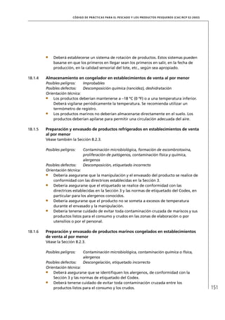 CÓD IGO DE PR ÁC T IC A S PA R A EL PESC ADO Y LOS PRODUC TOS PESQUEROS (C AC /RC P 52-20 03)




             Deberá establecerse un sistema de rotación de productos. Estos sistemas pueden
             basarse en que los primeros en llegar sean los primeros en salir, en la fecha de
             producción, en la calidad sensorial del lote, etc., según sea apropiado.

18.1.4   Almacenamiento en congelador en establecimientos de venta al por menor
         Posibles peligros:   Improbables
         Posibles defectos:   Descomposición química (rancidez), deshidratación
         Orientación técnica:
             Los productos deberían mantenerse a –18 ºC (0 ºF) o a una temperatura inferior.
             Deberá vigilarse periódicamente la temperatura. Se recomienda utilizar un
             termómetro de registro.
             Los productos marinos no deberían almacenarse directamente en el suelo. Los
             productos deberían apilarse para permitir una circulación adecuada del aire.

18.1.5   Preparación y envasado de productos refrigerados en establecimientos de venta
         al por menor
         Véase también la Sección 8.2.3.

         Posibles peligros:     Contaminación microbiológica, formación de escombrotoxina,
                                proliferación de patógenos, contaminación física y química,
                                alergenos
         Posibles defectos:     Descomposición, etiquetado incorrecto
         Orientación técnica:
             Debería asegurarse que la manipulación y el envasado del producto se realice de
             conformidad con las directrices establecidas en la Sección 3.
             Debería asegurarse que el etiquetado se realice de conformidad con las
             directrices establecidas en la Sección 3 y las normas de etiquetado del Codex, en
             particular para los alergenos conocidos.
             Debería asegurarse que el producto no se someta a excesos de temperatura
             durante el envasado y la manipulación.
             Debería tenerse cuidado de evitar toda contaminación cruzada de mariscos y sus
             productos listos para el consumo y crudos en las zonas de elaboración o por
             utensilios o por el personal.

18.1.6   Preparación y envasado de productos marinos congelados en establecimientos
         de venta al por menor
         Véase la Sección 8.2.3.

         Posibles peligros:     Contaminación microbiológica, contaminación química o física,
                                alergenos
         Posibles defectos:     Descongelación, etiquetado incorrecto
         Orientación técnica:
             Deberá asegurarse que se identiﬁquen los alergenos, de conformidad con la
             Sección 3 y las normas de etiquetado del Codex.
             Deberá tenerse cuidado de evitar toda contaminación cruzada entre los
             productos listos para el consumo y los crudos.                                                              151
 