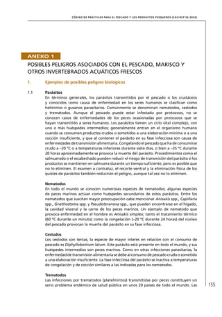 CÓD IGO DE PR ÁC T IC A S PA R A EL PESC ADO Y LOS PRODUC TOS PESQUEROS (C AC /RC P 52-20 03)




ANEXO 1
POSIBLES PELIGROS ASOCIADOS CON EL PESCADO, MARISCO Y
OTROS INVERTEBRADOS ACUÁTICOS FRESCOS
1.    Ejemplos de posibles peligros biológicos

1.1   Parásitos
      En términos generales, los parásitos transmitidos por el pescado o los crustáceos
      y conocidos como causa de enfermedad en los seres humanos se clasiﬁcan como
      helmintos o gusanos parasitarios. Comúnmente se denominan nematodos, cestodos
      y trematodos. Aunque el pescado puede estar infestado por protozoos, no se
      conocen casos de enfermedades de los peces ocasionadas por protozoos que se
      hayan transmitido a seres humanos. Los parásitos tienen un ciclo vital complejo, con
      uno o más huéspedes intermedios; generalmente entran en el organismo humano
      cuando se consumen productos crudos o sometidos a una elaboración mínima o a una
      cocción insuﬁciente, y que al contener el parásito en su fase infecciosa son causa de
      enfermedades de transmisión alimentaria. Congelando el pescado que ha de consumirse
      crudo a –20 ºC o a temperaturas inferiores durante siete días, o bien a –35 ºC durante
      20 horas aproximadamente se provoca la muerte del parásito. Procedimientos como el
      salmuerado o el escabechado pueden reducir el riesgo de transmisión del parásito si los
      productos se mantienen en salmuera durante un tiempo suﬁciente, pero es posible que
      no lo eliminen. El examen a contraluz, el recorte ventral y la eliminación física de los
      quistes de parásitos también reducirán el peligro, aunque tal vez no lo eliminen.

      Nematodos
      En todo el mundo se conocen numerosas especies de nematodos; algunas especies
      de peces marinos actúan como huéspedes secundarios de estos parásitos. Entre los
      nematodos que suscitan mayor preocupación cabe mencionar Anisakis spp., Capillaria
      spp., Gnathostoma spp. y Pseudoteranova spp., que pueden encontrarse en el hígado,
      la cavidad visceral y la carne de los peces marinos. Un ejemplo de nematodo que
      provoca enfermedad en el hombre es Anisakis simplex; tanto el tratamiento térmico
      (60 ºC durante un minuto) como la congelación (–20 ºC durante 24 horas) del núcleo
      del pescado provocan la muerte del parásito en su fase infecciosa.

      Cestodos
      Los cestodos son tenias; la especie de mayor interés en relación con el consumo de
      pescado es Diphyllobotrium latum. Este parásito está presente en todo el mundo, y sus
      huéspedes intermedios son peces marinos. Como en otras infecciones parasitarias, la
      enfermedad de transmisión alimentaria se debe al consumo de pescado crudo o sometido
      a una elaboración insuﬁciente. La fase infecciosa del parásito se inactiva a temperaturas
      de congelación y de cocción similares a las indicadas para los nematodos.

      Trematodos
      Las infecciones por trematodos (platelmintos) transmitidas por peces constituyen un
      serio problema endémico de salud pública en unos 20 países de todo el mundo. Las                               155
 
