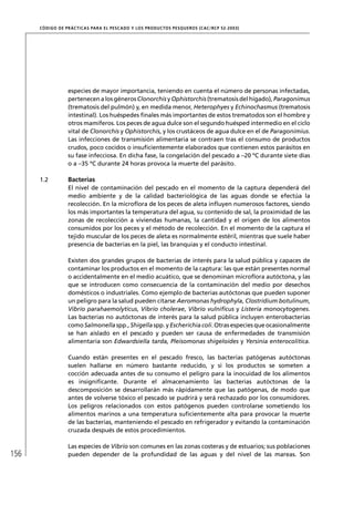 CÓD IGO DE PR ÁC T IC A S PA R A EL PESC ADO Y LOS PRODUC TOS PESQUEROS (C AC /RC P 52-20 03)




                   especies de mayor importancia, teniendo en cuenta el número de personas infectadas,
                   pertenecen a los géneros Clonorchis y Ophistorchis (trematosis del hígado), Paragonimus
                   (trematosis del pulmón) y, en medida menor, Heterophyes y Echinochasmus (trematosis
                   intestinal). Los huéspedes ﬁnales más importantes de estos trematodos son el hombre y
                   otros mamíferos. Los peces de agua dulce son el segundo huésped intermedio en el ciclo
                   vital de Clonorchis y Ophistorchis, y los crustáceos de agua dulce en el de Paragonimius.
                   Las infecciones de transmisión alimentaria se contraen tras el consumo de productos
                   crudos, poco cocidos o insuﬁcientemente elaborados que contienen estos parásitos en
                   su fase infecciosa. En dicha fase, la congelación del pescado a –20 ºC durante siete días
                   o a –35 ºC durante 24 horas provoca la muerte del parásito.

      1.2          Bacterias
                   El nivel de contaminación del pescado en el momento de la captura dependerá del
                   medio ambiente y de la calidad bacteriológica de las aguas donde se efectúa la
                   recolección. En la microﬂora de los peces de aleta inﬂuyen numerosos factores, siendo
                   los más importantes la temperatura del agua, su contenido de sal, la proximidad de las
                   zonas de recolección a viviendas humanas, la cantidad y el origen de los alimentos
                   consumidos por los peces y el método de recolección. En el momento de la captura el
                   tejido muscular de los peces de aleta es normalmente estéril, mientras que suele haber
                   presencia de bacterias en la piel, las branquias y el conducto intestinal.

                   Existen dos grandes grupos de bacterias de interés para la salud pública y capaces de
                   contaminar los productos en el momento de la captura: las que están presentes normal
                   o accidentalmente en el medio acuático, que se denominan microﬂora autóctona, y las
                   que se introducen como consecuencia de la contaminación del medio por desechos
                   domésticos o industriales. Como ejemplo de bacterias autóctonas que pueden suponer
                   un peligro para la salud pueden citarse Aeromonas hydrophyla, Clostridium botulinum,
                   Vibrio parahaemolyticus, Vibrio cholerae, Vibrio vulniﬁcus y Listeria monocytogenes.
                   Las bacterias no autóctonas de interés para la salud pública incluyen enterobacterias
                   como Salmonella spp., Shigella spp. y Escherichia coli. Otras especies que ocasionalmente
                   se han aislado en el pescado y pueden ser causa de enfermedades de transmisión
                   alimentaria son Edwardsiella tarda, Pleisomonas shigeloides y Yersinia enterocolitica.

                   Cuando están presentes en el pescado fresco, las bacterias patógenas autóctonas
                   suelen hallarse en número bastante reducido, y si los productos se someten a
                   cocción adecuada antes de su consumo el peligro para la inocuidad de los alimentos
                   es insigniﬁcante. Durante el almacenamiento las bacterias autóctonas de la
                   descomposición se desarrollarán más rápidamente que las patógenas, de modo que
                   antes de volverse tóxico el pescado se pudrirá y será rechazado por los consumidores.
                   Los peligros relacionados con estos patógenos pueden controlarse sometiendo los
                   alimentos marinos a una temperatura suﬁcientemente alta para provocar la muerte
                   de las bacterias, manteniendo el pescado en refrigerador y evitando la contaminación
                   cruzada después de estos procedimientos.

                   Las especies de Vibrio son comunes en las zonas costeras y de estuarios; sus poblaciones
156                pueden depender de la profundidad de las aguas y del nivel de las mareas. Son
 