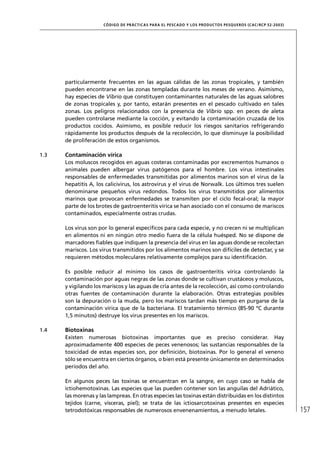 CÓD IGO DE PR ÁC T IC A S PA R A EL PESC ADO Y LOS PRODUC TOS PESQUEROS (C AC /RC P 52-20 03)




      particularmente frecuentes en las aguas cálidas de las zonas tropicales, y también
      pueden encontrarse en las zonas templadas durante los meses de verano. Asimismo,
      hay especies de Vibrio que constituyen contaminantes naturales de las aguas salobres
      de zonas tropicales y, por tanto, estarán presentes en el pescado cultivado en tales
      zonas. Los peligros relacionados con la presencia de Vibrio spp. en peces de aleta
      pueden controlarse mediante la cocción, y evitando la contaminación cruzada de los
      productos cocidos. Asimismo, es posible reducir los riesgos sanitarios refrigerando
      rápidamente los productos después de la recolección, lo que disminuye la posibilidad
      de proliferación de estos organismos.

1.3   Contaminación vírica
      Los moluscos recogidos en aguas costeras contaminadas por excrementos humanos o
      animales pueden albergar virus patógenos para el hombre. Los virus intestinales
      responsables de enfermedades transmitidas por alimentos marinos son el virus de la
      hepatitis A, los calicivirus, los astrovirus y el virus de Norwalk. Los últimos tres suelen
      denominarse pequeños virus redondos. Todos los virus transmitidos por alimentos
      marinos que provocan enfermedades se transmiten por el ciclo fecal-oral; la mayor
      parte de los brotes de gastroenteritis vírica se han asociado con el consumo de mariscos
      contaminados, especialmente ostras crudas.

      Los virus son por lo general especíﬁcos para cada especie, y no crecen ni se multiplican
      en alimentos ni en ningún otro medio fuera de la célula huésped. No se dispone de
      marcadores ﬁables que indiquen la presencia del virus en las aguas donde se recolectan
      mariscos. Los virus transmitidos por los alimentos marinos son difíciles de detectar, y se
      requieren métodos moleculares relativamente complejos para su identiﬁcación.

      Es posible reducir al mínimo los casos de gastroenteritis vírica controlando la
      contaminación por aguas negras de las zonas donde se cultivan crustáceos y moluscos,
      y vigilando los mariscos y las aguas de cría antes de la recolección, así como controlando
      otras fuentes de contaminación durante la elaboración. Otras estrategias posibles
      son la depuración o la muda, pero los mariscos tardan más tiempo en purgarse de la
      contaminación vírica que de la bacteriana. El tratamiento térmico (85-90 ºC durante
      1,5 minutos) destruye los virus presentes en los mariscos.

1.4   Biotoxinas
      Existen numerosas biotoxinas importantes que es preciso considerar. Hay
      aproximadamente 400 especies de peces venenosos; las sustancias responsables de la
      toxicidad de estas especies son, por deﬁnición, biotoxinas. Por lo general el veneno
      sólo se encuentra en ciertos órganos, o bien está presente únicamente en determinados
      períodos del año.

      En algunos peces las toxinas se encuentran en la sangre, en cuyo caso se habla de
      ictiohemotoxinas. Las especies que las pueden contener son las anguilas del Adriático,
      las morenas y las lampreas. En otras especies las toxinas están distribuidas en los distintos
      tejidos (carne, vísceras, piel); se trata de las ictiosarcotoxinas presentes en especies
      tetrodotóxicas responsables de numerosos envenenamientos, a menudo letales.                                     157
 