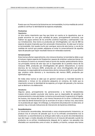 CÓD IGO DE PR ÁC T IC A S PA R A EL PESC ADO Y LOS PRODUC TOS PESQUEROS (C AC /RC P 52-20 03)




                   Puesto que con frecuencia las biotoxinas son termoestables, la única medida de control
                   posible es veriﬁcar la identidad de las especies empleadas.

                   Ficotoxinas
                   Ciguatoxina
                   La otra toxina importante que hay que tener en cuenta es la ciguatoxina, que se
                   puede encontrar en una gran variedad de peces, principalmente carnívoros, que
                   habitan las aguas someras de los arrecifes coralinos tropicales y subtropicales o de
                   sus inmediaciones. Esta toxina es producida por dinoﬂagelados; son más de 400 las
                   especies de peces tropicales que han provocado intoxicaciones. Se sabe que la toxina
                   es termoestable. Aún queda mucho por averiguar acerca de esta toxina, y una de las
                   medidas de control que pueden adoptarse es evitar la comercialización de aquellos
                   tipos de pescado que hayan resultado tóxicos en reiteradas ocasiones.

                   PSP/DSP/ASP/NSP
                   Estas toxinas afectan especialmente a los moluscos bivalvos; la toxicidad se debe a que
                   el molusco ingiere especies de ﬁtoplancton capaces de sintetizar sustancias tóxicas. En
                   los moluscos la toxina se concentra hasta el punto de resultar potencialmente tóxica.
                   Las principales toxinas de este tipo son la responsable de la parálisis tóxica de los
                   moluscos (PSP), producida por dinoﬂagelados del género Alexandrium, la toxina
                   diarreica de los moluscos (DSP), producida por otros dinoﬂagelados del género
                   Dinophysis, la responsable de la amnesia tóxica de los moluscos (ASP), en la que Nitzchi
                   spp. produce ácido domoico y la neurotoxina del marisco (NSP), producida por
                   Gymnodium spp.

                   De todas estas toxinas se sabe que en general conservan su toxicidad durante la
                   elaboración e incluso en los productos pesqueros en conserva, de modo que es
                   importante conocer la identidad de las especies y el origen del pescado y los mariscos
                   que se destinan a la elaboración.

                   Tetrodoxina
                   Algunos peces, principalmente los pertenecientes a la familia Tetradontidea
                   («peces erizo») pueden acumular esta toxina, que es responsable de episodios de
                   envenenamiento a menudo letales. La toxina se encuentra por lo general en el hígado,
                   las huevas y las vísceras del pez, y con menos frecuencia en la carne. A diferencia de
                   casi todas las demás biotoxinas que se acumulan en el pez o marisco vivo, esta toxina
                   no es producida por algas. Sin embargo, su mecanismo de producción no está claro; al
                   parecer, hay a menudo indicaciones de intervención de bacterias simbióticas.

      1.5          Escombrotoxina
                   La intoxicación escombroidea, denominada a veces envenenamiento histamínico, se
                   produce tras el consumo de pescado que no se ha enfriado correctamente tras la
                   recolección. La escombrotoxina se atribuye sobre todo a la acción de enterobacterias
                   que dan lugar a niveles elevados de histamina en el músculo del pescado cuando los
                   productos no se enfrían inmediatamente después de la captura. Los pescados más
158                afectados son escómbridos como el atún, la caballa y el bonito, aunque esta toxina
 