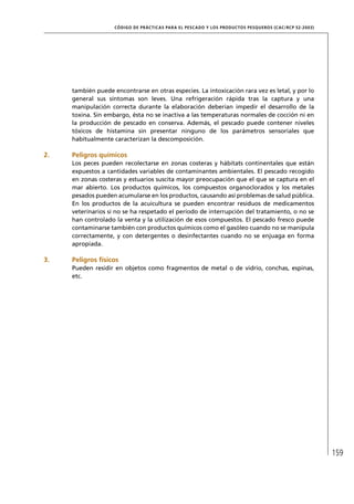 CÓD IGO DE PR ÁC T IC A S PA R A EL PESC ADO Y LOS PRODUC TOS PESQUEROS (C AC /RC P 52-20 03)




     también puede encontrarse en otras especies. La intoxicación rara vez es letal, y por lo
     general sus síntomas son leves. Una refrigeración rápida tras la captura y una
     manipulación correcta durante la elaboración deberían impedir el desarrollo de la
     toxina. Sin embargo, ésta no se inactiva a las temperaturas normales de cocción ni en
     la producción de pescado en conserva. Además, el pescado puede contener niveles
     tóxicos de histamina sin presentar ninguno de los parámetros sensoriales que
     habitualmente caracterizan la descomposición.

2.   Peligros químicos
     Los peces pueden recolectarse en zonas costeras y hábitats continentales que están
     expuestos a cantidades variables de contaminantes ambientales. El pescado recogido
     en zonas costeras y estuarios suscita mayor preocupación que el que se captura en el
     mar abierto. Los productos químicos, los compuestos organoclorados y los metales
     pesados pueden acumularse en los productos, causando así problemas de salud pública.
     En los productos de la acuicultura se pueden encontrar residuos de medicamentos
     veterinarios si no se ha respetado el período de interrupción del tratamiento, o no se
     han controlado la venta y la utilización de esos compuestos. El pescado fresco puede
     contaminarse también con productos químicos como el gasóleo cuando no se manipula
     correctamente, y con detergentes o desinfectantes cuando no se enjuaga en forma
     apropiada.

3.   Peligros físicos
     Pueden residir en objetos como fragmentos de metal o de vidrio, conchas, espinas,
     etc.




                                                                                                                    159
 