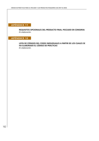 CÓD IGO DE PR ÁC T IC A S PA R A EL PESC ADO Y LOS PRODUC TOS PESQUEROS (C AC /RC P 52-20 03)




      APÉNDICE 11

                   REQUISITOS OPCIONALES DEL PRODUCTO FINAL: PESCADO EN CONSERVA
                   En elaboración.


      APÉNDICE 12

                   LISTA DE CÓDIGOS DEL CODEX INDIVIDUALES A PARTIR DE LOS CUALES SE
                   HA ELABORADO EL CÓDIGO DE PRÁCTICAS
                   En elaboración.




162
 
