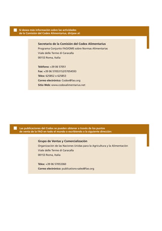 Si desea más información sobre las actividades
de la Comisión del Codex Alimentarius, diríjase al:



               Secretario de la Comisión del Codex Alimentarius
               Programa Conjunto FAO/OMS sobre Normas Alimentarias
               Viale delle Terme di Caracalla
               00153 Roma, Italia


               Teléfono: +39 06 57051
               Fax: +39 06 57053152/57054593
               Télex: 625852 o 625853
               Correo electrónico: Codex@fao.org
               Sitio Web: www.codexalimentarius.net




Las publicaciones del Codex se pueden obtener a través de los puntos
de venta de la FAO en todo el mundo o escribiendo a la siguiente dirección:


               Grupo de Ventas y Comercialización
               Organización de las Naciones Unidas para la Agricultura y la Alimentación
               Viale delle Terme di Caracalla
               00153 Roma, Italia


               Télex: +39 06 57053360
               Correo electrónico: publications-sales@fao.org
 