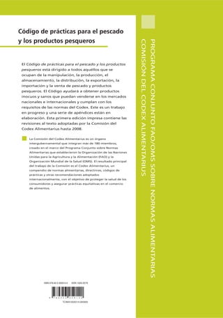 Código de prácticas para el pescado
y los productos pesqueros




                                                                      COMISIÓN DEL CODEX ALIMENTARIUS
                                                                                                        PROGRAMA CONJUNTO FAO/OMS SOBRE NORMAS ALIMENTARIAS
 El Código de prácticas para el pescado y los productos
 pesqueros está dirigido a todos aquéllos que se
 ocupan de la manipulación, la producción, el
 almacenamiento, la distribución, la exportación, la
 importación y la venta de pescado y productos
 pesqueros. El Código ayudará a obtener productos
 inocuos y sanos que puedan venderse en los mercados
 nacionales e internacionales y cumplan con los
 requisitos de las normas del Codex. Este es un trabajo
 en progreso y una serie de apéndices están en
 elaboración. Esta primera edición impresa contiene las
 revisiones al texto adoptadas por la Comisión del
 Codex Alimentarius hasta 2008.

    La Comisión del Codex Alimentarius es un órgano
    intergubernamental que integran más de 180 miembros,
    creado en el marco del Programa Conjunto sobre Normas
    Alimentarias que establecieron la Organización de las Naciones
    Unidas para la Agricultura y la Alimentación (FAO) y la
    Organización Mundial de la Salud (OMS). El resultado principal
    del trabajo de la Comisión es el Codex Alimentarius, un
    compendio de normas alimentarias, directrices, códigos de
    prácticas y otras recomendaciones adoptados
    internacionalmente, con el objetivo de proteger la salud de los
    consumidores y asegurar prácticas equitativas en el comercio
    de alimentos.




             ISBN 978-92-5-305914-0    ISSN 1020-2579




                 9   7 8 9 2 5 3      0 5 9 1 4 0

                              TC/M/A1553S/1/4.09/3000
 
