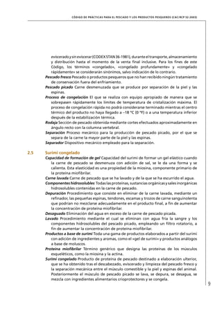 CÓD IGO DE PR ÁC T IC A S PA R A EL PESC ADO Y LOS PRODUC TOS PESQUEROS (C AC /RC P 52-20 03)




         eviscerado y sin eviscerar (CODEX STAN 36-1981), durante el transporte, almacenamiento
         y distribución hasta el momento de la venta ﬁnal inclusive. Para los ﬁnes de este
         Código, los términos «congelado», «congelado profundamente» y «congelado
         rápidamente» se considerarán sinónimos, salvo indicación de lo contrario.
      Pescado fresco Pescado o productos pesqueros que no han recibido ningún tratamiento
         de conservación fuera del enfriamiento.
      Pescado picado Carne desmenuzada que se produce por separación de la piel y las
         espinas.
      Proceso de congelación El que se realiza con equipo apropiado de manera que se
         sobrepasen rápidamente los límites de temperatura de cristalización máxima. El
         proceso de congelación rápida no podrá considerarse terminado mientras el centro
         térmico del producto no haya llegado a –18 ºC (0 ºF) o a una temperatura inferior
         después de la estabilización térmica.
      Rodaja Sección de pescado obtenida mediante cortes efectuados aproximadamente en
         ángulo recto con la columna vertebral.
      Separación Proceso mecánico para la producción de pescado picado, por el que se
         separa de la carne la mayor parte de la piel y las espinas.
      Separador Dispositivo mecánico empleado para la separación.

2.5   Surimi congelado
      Capacidad de formación de gel Capacidad del surimi de formar un gel elástico cuando
         la carne de pescado se desmenuza con adición de sal, se le da una forma y se
         calienta. Esta elasticidad es una propiedad de la miosina, componente primario de
         la proteína mioﬁbrilar.
      Carne lavada Carne de pescado que se ha lavado y de la que se ha escurrido el agua.
      Componentes hidrosolubles Todas las proteínas, sustancias orgánicas y sales inorgánicas
         hidrosolubles contenidas en la carne de pescado.
      Depuración Procedimiento que consiste en eliminar de la carne lavada, mediante un
         reﬁnador, las pequeñas espinas, tendones, escamas y trozos de carne sanguinolenta
         que podrían no mezclarse adecuadamente en el producto ﬁnal, a ﬁn de aumentar
         la concentración de proteína mioﬁbrilar.
      Desaguado Eliminación del agua en exceso de la carne de pescado picada.
      Lavado Procedimiento mediante el cual se eliminan con agua fría la sangre y los
         componentes hidrosolubles del pescado picado, empleando un ﬁltro rotatorio, a
         ﬁn de aumentar la concentración de proteína mioﬁbrilar.
      Productos a base de surimi Toda una gama de productos elaborados a partir del surimi
         con adición de ingredientes y aromas, como el «gel de surimi» y productos análogos
         a base de moluscos.
      Proteína mioﬁbrilar Término genérico que designa las proteínas de los músculos
         esqueléticos, como la miosina y la actina.
      Surimi congelado Producto de proteína de pescado destinado a elaboración ulterior,
         que se ha obtenido tras el descabezado, eviscerado y limpieza del pescado fresco y
         la separación mecánica entre el músculo comestible y la piel y espinas del animal.
         Posteriormente el músculo de pescado picado se lava, se depura, se desagua, se
         mezcla con ingredientes alimentarios crioprotectores y se congela.
                                                                                                                     9
 