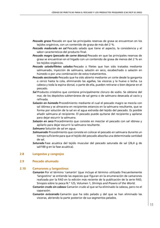 CÓD IGO DE PR ÁC T IC A S PA R A EL PESC ADO Y LOS PRODUC TOS PESQUEROS (C AC /RC P 52-20 03)




       Pescado graso Pescado en que las principales reservas de grasa se encuentran en los
           tejidos orgánicos, con un contenido de grasa de más del 2 %.
       Pescado madurado en sal Pescado salado que tiene el aspecto, la consistencia y el
           sabor característicos del producto ﬁnal.
       Pescado magro (pescado de carne blanca) Pescado en que las principales reservas de
           grasa se encuentran en el hígado con un contenido de grasa de menos del 2 % en
           los tejidos orgánicos.
       Pescado salado/ﬁletes salados Pescado o ﬁletes que han sido tratados mediante
           salmuerado, inyección de salmuera, salazón en seco, escabechado o salazón en
           húmedo o por una combinación de estos tratamientos.
       Pescado seccionado Pescado que ha sido abierto mediante un corte desde la garganta
           o cerviz hasta la cola, eliminando las agallas, las vísceras y la hueva o lecha. La
           cabeza y toda la espina dorsal, o parte de ella, pueden retirarse o bien dejarse en el
           pescado.
       Sal Producto cristalino que contiene principalmente cloruro de sodio. Se obtiene del
           mar, de los depósitos subterráneos de sal gema o de salmuera desecada al vacío y
           reﬁnada.
       Salazón en húmedo Procedimiento mediante el cual el pescado magro se mezcla con
           sal idónea y se almacena en recipientes estancos en la salmuera resultante, que se
           forma por solución de la sal en el agua extraída del tejido del pescado. Es posible
           añadir salmuera al recipiente. El pescado puede quitarse del recipiente y apilarse
           para dejar escurrir la salmuera.
       Salazón en seco Procedimiento que consiste en mezclar el pescado con sal idónea y
           apilarlo para dejar escurrir la salmuera resultante.
       Salmuera Solución de sal en agua.
       Salmuerado Procedimiento que consiste en colocar el pescado en salmuera durante un
           tiempo suﬁciente para que el tejido del pescado absorba una determinada cantidad
           de sal.
       Saturada Fase acuática del tejido muscular del pescado saturada de sal (26,4 g de
           sal/100 g en la fase acuática).

2.8    Langostas y cangrejos

2.9    Pescado ahumado

2.10   Camarones y langostinos
       Camarón Por el término ‘camarón’ (que incluye el término utilizado frecuentemente
         ‘langostino’ se entiende las especies que ﬁguran en la enumeración de camarones
         realizada por la FAO en la edición más reciente de la publicación de la serie FAO,
         Sinopsis sobre la pesca N.º 125, Volumen 1, Shrimps and Prawns of the World.
       Camarón crudo sin cabeza Camarón crudo al que se ha eliminado la cabeza, pero no el
         caparazón.
       Camarón eviscerado Camarón que ha sido pelado y del que se han eliminado las
         vísceras, abriendo la parte posterior de sus segmentos pelados.

                                                                                                                      11
 