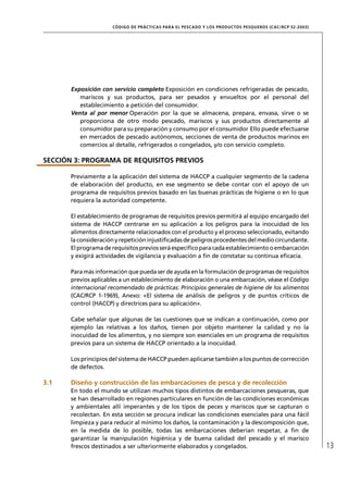 CÓD IGO DE PR ÁC T IC A S PA R A EL PESC ADO Y LOS PRODUC TOS PESQUEROS (C AC /RC P 52-20 03)




       Exposición con servicio completo Exposición en condiciones refrigeradas de pescado,
          mariscos y sus productos, para ser pesados y envueltos por el personal del
          establecimiento a petición del consumidor.
       Venta al por menor Operación por la que se almacena, prepara, envasa, sirve o se
          proporciona de otro modo pescado, mariscos y sus productos directamente al
          consumidor para su preparación y consumo por el consumidor Ello puede efectuarse
          en mercados de pescado autónomos, secciones de venta de productos marinos en
          comercios al detalle, refrigerados o congelados, y/o con servicio completo.

SECCIÓN 3: PROGRAMA DE REQUISITOS PREVIOS

       Previamente a la aplicación del sistema de HACCP a cualquier segmento de la cadena
       de elaboración del producto, en ese segmento se debe contar con el apoyo de un
       programa de requisitos previos basado en las buenas prácticas de higiene o en lo que
       requiera la autoridad competente.

       El establecimiento de programas de requisitos previos permitirá al equipo encargado del
       sistema de HACCP centrarse en su aplicación a los peligros para la inocuidad de los
       alimentos directamente relacionados con el producto y el proceso seleccionado, evitando
       la consideración y repetición injustiﬁcadas de peligros procedentes del medio circundante.
       El programa de requisitos previos será especíﬁco para cada establecimiento o embarcación
       y exigirá actividades de vigilancia y evaluación a ﬁn de constatar su continua eﬁcacia.

       Para más información que pueda ser de ayuda en la formulación de programas de requisitos
       previos aplicables a un establecimiento de elaboración o una embarcación, véase el Código
       internacional recomendado de prácticas: Principios generales de higiene de los alimentos
       (CAC/RCP 1-1969), Anexo: «El sistema de análisis de peligros y de puntos críticos de
       control (HACCP) y directrices para su aplicación».

       Cabe señalar que algunas de las cuestiones que se indican a continuación, como por
       ejemplo las relativas a los daños, tienen por objeto mantener la calidad y no la
       inocuidad de los alimentos, y no siempre son esenciales en un programa de requisitos
       previos para un sistema de HACCP orientado a la inocuidad.

       Los principios del sistema de HACCP pueden aplicarse también a los puntos de corrección
       de defectos.

3.1    Diseño y construcción de las embarcaciones de pesca y de recolección
       En todo el mundo se utilizan muchos tipos distintos de embarcaciones pesqueras, que
       se han desarrollado en regiones particulares en función de las condiciones económicas
       y ambientales allí imperantes y de los tipos de peces y mariscos que se capturan o
       recolectan. En esta sección se procura indicar las condiciones esenciales para una fácil
       limpieza y para reducir al mínimo los daños, la contaminación y la descomposición que,
       en la medida de lo posible, todas las embarcaciones deberían respetar, a ﬁn de
       garantizar la manipulación higiénica y de buena calidad del pescado y el marisco
       frescos destinados a ser ulteriormente elaborados y congelados.                                                13
 