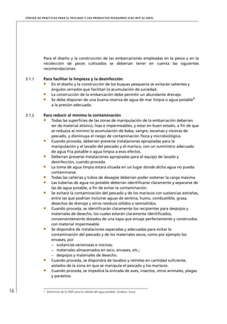 CÓD IGO DE PR ÁC T IC A S PA R A EL PESC ADO Y LOS PRODUC TOS PESQUEROS (C AC /RC P 52-20 03)




                  Para el diseño y la construcción de las embarcaciones empleadas en la pesca y en la
                  recolección de peces cultivados se deberían tener en cuenta las siguientes
                  recomendaciones:

     3.1.1        Para facilitar la limpieza y la desinfección
                         En el diseño y la construcción de los buques pesqueros se evitarán salientes y
                         ángulos cerrados que facilitan la acumulación de suciedad.
                         La construcción de la embarcación debe permitir un abundante drenaje.
                         Se debe disponer de una buena reserva de agua de mar limpia o agua potable4
                         a la presión adecuada.

     3.1.2        Para reducir al mínimo la contaminación
                         Todas las superﬁcies de las zonas de manipulación de la embarcación deberían
                         ser de material atóxico, lisas e impermeables, y estar en buen estado, a ﬁn de que
                         se reduzca al mínimo la acumulación de baba, sangre, escamas y vísceras de
                         pescado, y disminuya el riesgo de contaminación física y microbiológica.
                         Cuando proceda, deberían preverse instalaciones apropiadas para la
                         manipulación y el lavado del pescado y el marisco, con un suministro adecuado
                         de agua fría potable o agua limpia a esos efectos.
                         Deberían preverse instalaciones apropiadas para el equipo de lavado y
                         desinfección, cuando proceda.
                         La toma de agua limpia estará situada en un lugar donde dicha agua no pueda
                         contaminarse.
                         Todas las cañerías y tubos de desagüe deberían poder sostener la carga máxima.
                         Las tuberías de agua no potable deberían identiﬁcarse claramente y separarse de
                         las de agua potable, a ﬁn de evitar la contaminación.
                         Se evitará la contaminación del pescado y de los mariscos con sustancias extrañas,
                         entre las que podrían incluirse aguas de sentina, humo, combustible, grasa,
                         desechos de drenaje y otros residuos sólidos o semisólidos.
                         Cuando proceda, se identiﬁcarán claramente los recipientes para despojos y
                         materiales de desecho, los cuales estarán claramente identiﬁcados,
                         convenientemente dotados de una tapa que encaje perfectamente y construidos
                         con material impermeable.
                         Se dispondrá de instalaciones separadas y adecuadas para evitar la
                         contaminación del pescado y de los materiales secos, como por ejemplo los
                         envases, por
                         – sustancias venenosas o nocivas;
                         – materiales almacenados en seco, envases, etc.;
                         – despojos y materiales de desecho.
                         Cuando proceda, se dispondrá de lavabos y retretes en cantidad suﬁciente,
                         aislados de la zona en que se manipula el pescado y los mariscos.
                         Cuando proceda, se impedirá la entrada de aves, insectos, otros animales, plagas
                         y parásitos.



14                4
                      Directrices de la OMS para la calidad del agua potable, Ginebra, Suiza.
 