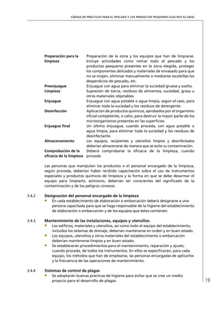 CÓD IGO DE PR ÁC T IC A S PA R A EL PESC ADO Y LOS PRODUC TOS PESQUEROS (C AC /RC P 52-20 03)




        Preparación para la    Preparación de la zona y los equipos que han de limpiarse.
        limpieza               Incluye actividades como retirar todo el pescado y los
                               productos pesqueros presentes en la zona elegida, proteger
                               los componentes delicados y materiales de envasado para que
                               no se mojen, eliminar manualmente o mediante escobillas los
                               desperdicios de pescado, etc.
        Preenjuague            Enjuague con agua para eliminar la suciedad gruesa y suelta.
        Limpieza               Supresión de tierra, residuos de alimentos, suciedad, grasa u
                               otros materiales objetables.
        Enjuague               Enjuague con agua potable o agua limpia, según el caso, para
                               eliminar toda la suciedad y los residuos de detergente.
        Desinfección           Aplicación de productos químicos, aprobados por el organismo
                               oﬁcial competente, o calor, para destruir la mayor parte de los
                               microorganismos presentes en las superﬁcies.
        Enjuague ﬁnal          Un último enjuague, cuando proceda, con agua potable o
                               agua limpia, para eliminar toda la suciedad y los residuos de
                               desinfectante.
        Almacenamiento         Los equipos, recipientes y utensilios limpios y desinfectados
                               deberían almacenarse de manera que se evite su contaminación.
        Comprobación de la     Deberá comprobarse la eﬁcacia de la limpieza, cuando
        eﬁcacia de la limpieza proceda.

        Las personas que manipulan los productos o el personal encargado de la limpieza,
        según proceda, deberían haber recibido capacitación sobre el uso de instrumentos
        especiales y productos químicos de limpieza y la forma en que se debe desarmar el
        equipo para limpiarlo; asimismo, deberían ser conscientes del signiﬁcado de la
        contaminación y de los peligros conexos.

3.4.2   Designación del personal encargado de la limpieza
            En cada establecimiento de elaboración o embarcación deberá designarse a una
            persona capacitada para que se haga responsable de la higiene del establecimiento
            de elaboración o embarcación y de los equipos que éstos contienen.

3.4.3   Mantenimiento de las instalaciones, equipos y utensilios
            Los ediﬁcios, materiales y utensilios, así como todo el equipo del establecimiento,
            incluidos los sistemas de drenaje, deberían mantenerse en orden y en buen estado.
            Los equipos, utensilios y otros materiales del establecimiento o embarcación
            deberían mantenerse limpios y en buen estado.
            Se establecerán procedimientos para el mantenimiento, reparación y ajuste,
            cuando proceda, de todos los instrumentos. En ellos se especiﬁcarán, para cada
            equipo, los métodos que han de emplearse, las personas encargadas de aplicarlos
            y la frecuencia de las operaciones de mantenimiento.

3.4.4   Sistemas de control de plagas
            Se adoptarán buenas prácticas de higiene para evitar que se cree un medio
            propicio para el desarrollo de plagas.                                                                     19
 