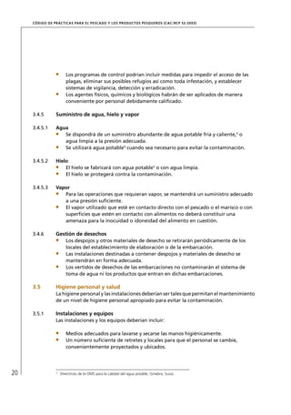 CÓD IGO DE PR ÁC T IC A S PA R A EL PESC ADO Y LOS PRODUC TOS PESQUEROS (C AC /RC P 52-20 03)




                         Los programas de control podrían incluir medidas para impedir el acceso de las
                         plagas, eliminar sus posibles refugios así como toda infestación, y establecer
                         sistemas de vigilancia, detección y erradicación.
                         Los agentes físicos, químicos y biológicos habrán de ser aplicados de manera
                         conveniente por personal debidamente caliﬁcado.

     3.4.5        Suministro de agua, hielo y vapor

     3.4.5.1      Agua
                     Se dispondrá de un suministro abundante de agua potable fría y caliente,5 o
                     agua limpia a la presión adecuada.
                     Se utilizará agua potable5 cuando sea necesario para evitar la contaminación.

     3.4.5.2      Hielo
                      El hielo se fabricará con agua potable5 o con agua limpia.
                      El hielo se protegerá contra la contaminación.

     3.4.5.3      Vapor
                     Para las operaciones que requieran vapor, se mantendrá un suministro adecuado
                     a una presión suﬁciente.
                     El vapor utilizado que esté en contacto directo con el pescado o el marisco o con
                     superﬁcies que estén en contacto con alimentos no deberá constituir una
                     amenaza para la inocuidad o idoneidad del alimento en cuestión.

     3.4.6        Gestión de desechos
                         Los despojos y otros materiales de desecho se retirarán periódicamente de los
                         locales del establecimiento de elaboración o de la embarcación.
                         Las instalaciones destinadas a contener despojos y materiales de desecho se
                         mantendrán en forma adecuada.
                         Los vertidos de desechos de las embarcaciones no contaminarán el sistema de
                         toma de agua ni los productos que entran en dichas embarcaciones.

     3.5          Higiene personal y salud
                  La higiene personal y las instalaciones deberían ser tales que permitan el mantenimiento
                  de un nivel de higiene personal apropiado para evitar la contaminación.

     3.5.1        Instalaciones y equipos
                  Las instalaciones y los equipos deberían incluir:

                         Medios adecuados para lavarse y secarse las manos higiénicamente.
                         Un número suﬁciente de retretes y locales para que el personal se cambie,
                         convenientemente proyectados y ubicados.




20                5
                      Directrices de la OMS para la calidad del agua potable, Ginebra, Suiza.
 