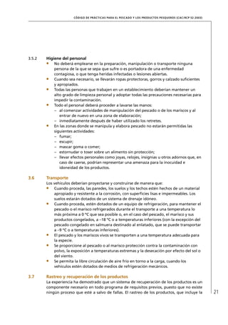 CÓD IGO DE PR ÁC T IC A S PA R A EL PESC ADO Y LOS PRODUC TOS PESQUEROS (C AC /RC P 52-20 03)




3.5.2   Higiene del personal
            No deberá emplearse en la preparación, manipulación o transporte ninguna
            persona de la que se sepa que sufre o es portadora de una enfermedad
            contagiosa, o que tenga heridas infectadas o lesiones abiertas.
            Cuando sea necesario, se llevarán ropas protectoras, gorros y calzado suﬁcientes
            y apropiados.
            Todas las personas que trabajen en un establecimiento deberían mantener un
            alto grado de limpieza personal y adoptar todas las precauciones necesarias para
            impedir la contaminación.
            Todo el personal deberá proceder a lavarse las manos:
            – al comenzar actividades de manipulación del pescado o de los mariscos y al
               entrar de nuevo en una zona de elaboración;
            – inmediatamente después de haber utilizado los retretes.
            En las zonas donde se manipula y elabora pescado no estarán permitidas las
            siguientes actividades:
            – fumar;
            – escupir;
            – mascar goma o comer;
            – estornudar o toser sobre un alimento sin protección;
            – llevar efectos personales como joyas, relojes, insignias u otros adornos que, en
               caso de caerse, podrían representar una amenaza para la inocuidad e
               idoneidad de los productos.

3.6     Transporte
        Los vehículos deberían proyectarse y construirse de manera que:
            Cuando proceda, las paredes, los suelos y los techos estén hechos de un material
            apropiado y resistente a la corrosión, con superﬁcies lisas e impermeables. Los
            suelos estarán dotados de un sistema de drenaje idóneo.
            Cuando proceda, estén dotados de un equipo de refrigeración, para mantener el
            pescado o el marisco refrigerados durante el transporte a una temperatura lo
            más próxima a 0 ºC que sea posible o, en el caso del pescado, el marisco y sus
            productos congelados, a –18 ºC o a temperaturas inferiores (con la excepción del
            pescado congelado en salmuera destinado al enlatado, que se puede transportar
            a –9 ºC o a temperaturas inferiores).
            El pescado y los mariscos vivos se transporten a una temperatura adecuada para
            la especie.
            Se proporcione al pescado o al marisco protección contra la contaminación con
            polvo, la exposición a temperaturas extremas y la desecación por efecto del sol o
            del viento.
            Se permita la libre circulación de aire frío en torno a la carga, cuando los
            vehículos estén dotados de medios de refrigeración mecánicos.

3.7     Rastreo y recuperación de los productos
        La experiencia ha demostrado que un sistema de recuperación de los productos es un
        componente necesario en todo programa de requisitos previos, puesto que no existe
        ningún proceso que esté a salvo de fallas. El rastreo de los productos, que incluye la                         21
 