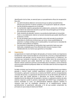 CÓD IGO DE PR ÁC T IC A S PA R A EL PESC ADO Y LOS PRODUC TOS PESQUEROS (C AC /RC P 52-20 03)




                  identiﬁcación de los lotes, es esencial para un procedimiento eﬁcaz de recuperación.
                  Para ello:
                      Los administradores deberían cerciorarse de que se aplican procedimientos
                      eﬁcaces para permitir el rastreo completo y la recuperación rápida de cualquier
                      lote de productos pesqueros en el mercado.
                      Se mantendrán registros apropiados de la elaboración, producción y distribución,
                      que habrán de conservarse durante un período más prolongado que el tiempo
                      de conservación del producto.
                      Cada recipiente de pescado, marisco o sus productos destinados al consumidor
                      ﬁnal o a una elaboración ulterior se marcará claramente para poder identiﬁcar el
                      productor y el lote.
                      En caso de peligro para la salud se podrán retirar del mercado los productos
                      obtenidos en condiciones similares que, por tanto, tienen posibilidades de
                      presentar un peligro análogo para la salud pública. Se examinará la necesidad de
                      difundir avisos públicos al respecto.
                      Los productos recuperados se mantendrán bajo supervisión hasta que sean
                      destruidos, empleados para ﬁnes diferentes del consumo humano o bien
                      reelaborados de una manera que garantice su inocuidad.

     3.8          Capacitación
                  La capacitación en materia de higiene del pescado y el marisco reviste una importancia
                  fundamental. Todo el personal debe ser consciente de su función y responsabilidad en
                  la protección del pescado y de los mariscos de la contaminación y el deterioro. Las
                  personas que manipulan el pescado y los mariscos deben tener los conocimientos y
                  aptitudes necesarios para poder desarrollar sus tareas en condiciones higiénicas.
                  Quienes utilizan sustancias químicas concentradas para la limpieza u otros productos
                  químicos potencialmente peligrosos deben ser instruidos sobre las técnicas seguras de
                  manipulación.

                  Se debe constatar que las personas que trabajan en cada establecimiento que elabora
                  pescado y marisco hayan recibido capacitación suﬁciente y apropiada para la
                  formulación y aplicación correcta de un sistema de HACCP y de los correspondientes
                  controles del proceso. La capacitación del personal en el uso del sistema de HACCP es
                  esencial para que pueda aplicarse y ejecutarse con buenos resultados en un
                  establecimiento de elaboración de pescado o mariscos. La aplicación práctica de estos
                  sistemas mejorará cuando la persona responsable del HACCP haya completado con
                  buenos resultados un curso. Los administradores deberían disponer también lo
                  necesario para que los empleados relevantes en el establecimiento reciban
                  periódicamente la capacitación adecuada, a ﬁn de que puedan comprender los
                  principios en que se basa el sistema de HACCP.




22
 