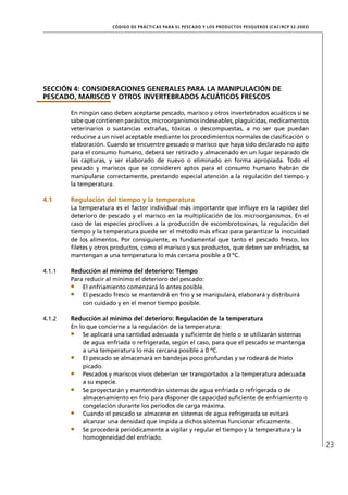 CÓD IGO DE PR ÁC T IC A S PA R A EL PESC ADO Y LOS PRODUC TOS PESQUEROS (C AC /RC P 52-20 03)




SECCIÓN 4: CONSIDERACIONES GENERALES PARA LA MANIPULACIÓN DE
PESCADO, MARISCO Y OTROS INVERTEBRADOS ACUÁTICOS FRESCOS

        En ningún caso deben aceptarse pescado, marisco y otros invertebrados acuáticos si se
        sabe que contienen parásitos, microorganismos indeseables, plaguicidas, medicamentos
        veterinarios o sustancias extrañas, tóxicas o descompuestas, a no ser que puedan
        reducirse a un nivel aceptable mediante los procedimientos normales de clasiﬁcación o
        elaboración. Cuando se encuentre pescado o marisco que haya sido declarado no apto
        para el consumo humano, deberá ser retirado y almacenado en un lugar separado de
        las capturas, y ser elaborado de nuevo o eliminado en forma apropiada. Todo el
        pescado y mariscos que se consideren aptos para el consumo humano habrán de
        manipularse correctamente, prestando especial atención a la regulación del tiempo y
        la temperatura.

4.1     Regulación del tiempo y la temperatura
        La temperatura es el factor individual más importante que inﬂuye en la rapidez del
        deterioro de pescado y el marisco en la multiplicación de los microorganismos. En el
        caso de las especies proclives a la producción de escombrotoxinas, la regulación del
        tiempo y la temperatura puede ser el método más eﬁcaz para garantizar la inocuidad
        de los alimentos. Por consiguiente, es fundamental que tanto el pescado fresco, los
        ﬁletes y otros productos, como el marisco y sus productos, que deben ser enfriados, se
        mantengan a una temperatura lo más cercana posible a 0 ºC.

4.1.1   Reducción al mínimo del deterioro: Tiempo
        Para reducir al mínimo el deterioro del pescado:
            El enfriamiento comenzará lo antes posible.
            El pescado fresco se mantendrá en frío y se manipulará, elaborará y distribuirá
            con cuidado y en el menor tiempo posible.

4.1.2   Reducción al mínimo del deterioro: Regulación de la temperatura
        En lo que concierne a la regulación de la temperatura:
            Se aplicará una cantidad adecuada y suﬁciente de hielo o se utilizarán sistemas
            de agua enfriada o refrigerada, según el caso, para que el pescado se mantenga
            a una temperatura lo más cercana posible a 0 ºC.
            El pescado se almacenará en bandejas poco profundas y se rodeará de hielo
            picado.
            Pescados y mariscos vivos deberían ser transportados a la temperatura adecuada
            a su especie.
            Se proyectarán y mantendrán sistemas de agua enfriada o refrigerada o de
            almacenamiento en frío para disponer de capacidad suﬁciente de enfriamiento o
            congelación durante los períodos de carga máxima.
            Cuando el pescado se almacene en sistemas de agua refrigerada se evitará
            alcanzar una densidad que impida a dichos sistemas funcionar eﬁcazmente.
            Se procederá periódicamente a vigilar y regular el tiempo y la temperatura y la
            homogeneidad del enfriado.
                                                                                                                       23
 