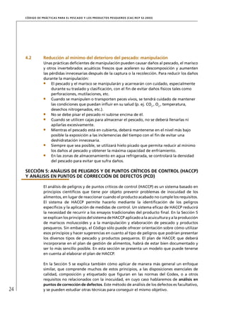 CÓD IGO DE PR ÁC T IC A S PA R A EL PESC ADO Y LOS PRODUC TOS PESQUEROS (C AC /RC P 52-20 03)




     4.2          Reducción al mínimo del deterioro del pescado: manipulación
                  Unas prácticas deﬁcientes de manipulación pueden causar daños al pescado, el marisco
                  y otros invertebrados acuáticos frescos que aceleren su descomposición y aumenten
                  las pérdidas innecesarias después de la captura o la recolección. Para reducir los daños
                  durante la manipulación:
                       El pescado y el marisco se manipularán y acarrearán con cuidado, especialmente
                       durante su traslado y clasiﬁcación, con el ﬁn de evitar daños físicos tales como
                       perforaciones, mutilaciones, etc.
                       Cuando se manipulen o transporten peces vivos, se tendrá cuidado de mantener
                       las condiciones que puedan inﬂuir en su salud (p. ej. CO2 , O2 , temperatura,
                       desechos nitrogenados, etc.).
                       No se debe pisar el pescado ni subirse encima de él.
                       Cuando se utilicen cajas para almacenar el pescado, no se deberá llenarlas ni
                       apilarlas excesivamente.
                       Mientras el pescado está en cubierta, deberá mantenerse en el nivel más bajo
                       posible la exposición a las inclemencias del tiempo con el ﬁn de evitar una
                       deshidratación innecesaria.
                       Siempre que sea posible, se utilizará hielo picado que permita reducir al mínimo
                       los daños al pescado y obtener la máxima capacidad de enfriamiento.
                       En las zonas de almacenamiento en agua refrigerada, se controlará la densidad
                       del pescado para evitar que sufra daños.

     SECCIÓN 5: ANÁLISIS DE PELIGROS Y DE PUNTOS CRÍTICOS DE CONTROL (HACCP)
     Y ANÁLISIS EN PUNTOS DE CORRECCIÓN DE DEFECTOS (PCD)

                  El análisis de peligros y de puntos críticos de control (HACCP) es un sistema basado en
                  principios cientíﬁcos que tiene por objeto prevenir problemas de inocuidad de los
                  alimentos, en lugar de reaccionar cuando el producto acabado no cumple los requisitos.
                  El sistema de HACCP permite hacerlo mediante la identiﬁcación de los peligros
                  especíﬁcos y la aplicación de medidas de control. Un sistema eﬁcaz de HACCP reducirá
                  la necesidad de recurrir a los ensayos tradicionales del producto ﬁnal. En la Sección 5
                  se explican los principios del sistema de HACCP aplicado a la acuicultura y a la producción
                  de mariscos moluscoides y a la manipulación y elaboración de pescado y productos
                  pesqueros. Sin embargo, el Código sólo puede ofrecer orientación sobre cómo utilizar
                  esos principios y hacer sugerencias en cuanto al tipo de peligros que podrían presentar
                  los diversos tipos de pescado y productos pesqueros. El plan de HACCP, que deberá
                  incorporarse en el plan de gestión de alimentos, habrá de estar bien documentado y
                  ser lo más sencillo posible. En esta sección se presenta un modelo que puede tenerse
                  en cuenta al elaborar el plan de HACCP.

                  En la Sección 5 se explica también cómo aplicar de manera más general un enfoque
                  similar, que comprende muchos de estos principios, a las disposiciones esenciales de
                  calidad, composición y etiquetado que ﬁguran en las normas del Codex, o a otros
                  requisitos no relacionados con la inocuidad, en cuyo caso hablaremos de análisis en
                  puntos de corrección de defectos. Este método de análisis de los defectos es facultativo,
24                y se pueden estudiar otras técnicas para conseguir el mismo objetivo.
 