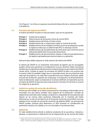CÓD IGO DE PR ÁC T IC A S PA R A EL PESC ADO Y LOS PRODUC TOS PESQUEROS (C AC /RC P 52-20 03)




      En la Figura 5.1 se ofrece un esquema resumido del desarrollo de un sistema de HACCP
      y de defectos.

5.1   Principios del sistema de HACCP
      El sistema de HACCP consiste en siete principios,6 que son los siguientes:

      Principio 1         Análisis de los peligros.
      Principio 2         Determinación de los puntos críticos de control (PCC).
      Principio 3         Establecimiento del límite o límites críticos.
      Principio 4         Establecimiento de un sistema para vigilar el control de los PCC.
      Principio 5         Establecimiento de las medidas correctivas que han de adoptarse cuando
                          la vigilancia indica que un determinado PCC no está bajo control.
      Principio 6         Establecimiento de procedimientos de veriﬁcación para conﬁrmar que el
                          sistema de HACCP está funcionando eﬁcazmente.
      Principio 7         Establecimiento de documentación relativa a todos los procedimientos y
                          de registros apropiados para esos principios y su aplicación.

      Estos principios deben seguirse en todo examen del sistema de HACCP.

      El sistema de HACCP es un importante instrumento de gestión que los encargados
      pueden utilizar para garantizar una elaboración inocua y eﬁciente. Debe reconocerse
      también que la capacitación del personal es fundamental para que el sistema de HACCP
      resulte eﬁcaz. Cuando se siguen los principios de HACCP se pide a los usuarios que
      enumeren todos los posibles riesgos que es razonable prever que se producirán para
      cada tipo de producto y en cada fase o procedimiento que integran el proceso, desde
      el punto de recolección, pasando por la descarga, el transporte y el almacenamiento,
      hasta la elaboración, según corresponda en el proceso deﬁnido. Es importante que los
      principios de HACCP se examinen para cada situación concreta a ﬁn de tener en cuenta
      los riesgos de la operación.

5.2   Análisis en puntos de corrección de defectos
      Puesto que este Código no se reﬁere exclusivamente a los peligros relacionados con la
      inocuidad, sino que abarca también otros aspectos de la producción, incluidas las
      disposiciones esenciales sobre calidad, composición y etiquetado de los productos que
      ﬁguran en las normas sobre productos elaboradas por la Comisión del Codex
      Alimentarius, no sólo se han descrito en él los puntos críticos de control (PCC), sino que
      además se han incluido los puntos de corrección de defectos (PCD). Los principios de
      HACCP pueden utilizarse para determinar un PCD tomando en consideración los
      parámetros relativos a la calidad, y no a la inocuidad, en las diversas fases.

5.3   Aplicación
      En todo establecimiento donde se elaboren productos de la acuicultura, moluscos y
      pescado, se garantizará la observancia de las disposiciones de las normas del Codex

      6
          Código internacional recomendado de prácticas: Principios generales de higiene de los alimentos (CAC/RCP 1-1969),
          Anexo: «El sistema de análisis de peligros y de puntos críticos de control (HACCP) y directrices para su aplicación».   25
 