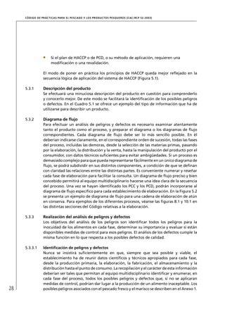 CÓD IGO DE PR ÁC T IC A S PA R A EL PESC ADO Y LOS PRODUC TOS PESQUEROS (C AC /RC P 52-20 03)




                       Si el plan de HACCP o de PCD, o su método de aplicación, requieren una
                       modiﬁcación o una revalidación.

                  El modo de poner en práctica los principios de HACCP queda mejor reﬂejado en la
                  secuencia lógica de aplicación del sistema de HACCP (Figura 5.1).

     5.3.1        Descripción del producto
                  Se efectuará una minuciosa descripción del producto en cuestión para comprenderlo
                  y conocerlo mejor. De este modo se facilitará la identiﬁcación de los posibles peligros
                  o defectos. En el Cuadro 5.1 se ofrece un ejemplo del tipo de información que ha de
                  utilizarse para describir un producto.

     5.3.2        Diagrama de ﬂujo
                  Para efectuar un análisis de peligros y defectos es necesario examinar atentamente
                  tanto el producto como el proceso, y preparar el diagrama o los diagramas de ﬂujo
                  correspondientes. Cada diagrama de ﬂujo debe ser lo más sencillo posible. En él
                  deberían indicarse claramente, en el correspondiente orden de sucesión, todas las fases
                  del proceso, incluidas las demoras, desde la selección de las materias primas, pasando
                  por la elaboración, la distribución y la venta, hasta la manipulación del producto por el
                  consumidor, con datos técnicos suﬁcientes para evitar ambigüedades. Si un proceso es
                  demasiado complejo para que pueda representarse fácilmente en un único diagrama de
                  ﬂujo, se podrá subdividir en sus distintos componentes, a condición de que se deﬁnan
                  con claridad las relaciones entre las distintas partes. Es conveniente numerar y reseñar
                  cada fase de elaboración para facilitar la consulta. Un diagrama de ﬂujo preciso y bien
                  concebido permitirá al equipo multidisciplinario hacerse una idea clara de la secuencia
                  del proceso. Una vez se hayan identiﬁcado los PCC y los PCD, podrán incorporarse al
                  diagrama de ﬂujo especíﬁco para cada establecimiento de elaboración. En la Figura 5.2
                  se presenta un ejemplo de diagrama de ﬂujo para una cadena de elaboración de atún
                  en conserva. Para ejemplos de los diferentes procesos, véanse las ﬁguras 8.1 y 10.1 en
                  las distintas secciones del Código relativas a la elaboración.

     5.3.3        Realización del análisis de peligros y defectos
                  Los objetivos del análisis de los peligros son identiﬁcar todos los peligros para la
                  inocuidad de los alimentos en cada fase, determinar su importancia y evaluar si están
                  disponibles medidas de control para esos peligros. El análisis de los defectos cumple la
                  misma función en lo que respecta a los posibles defectos de calidad.

     5.3.3.1      Identiﬁcación de peligros y defectos
                  Nunca se insistirá suﬁcientemente en que, siempre que sea posible y viable, el
                  establecimiento ha de reunir datos cientíﬁcos y técnicos apropiados para cada fase,
                  desde la producción primaria, la elaboración, la fabricación, el almacenamiento y la
                  distribución hasta el punto de consumo. La recopilación y el carácter de esta información
                  deberían ser tales que permitan al equipo multidisciplinario identiﬁcar y enumerar, en
                  cada fase del proceso, todos los posibles peligros y defectos que, si no se aplicaran
                  medidas de control, podrían dar lugar a la producción de un alimento inaceptable. Los
28                posibles peligros asociados con el pescado fresco y el marisco se describen en el Anexo 1.
 