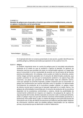 CÓD IGO DE PR ÁC T IC A S PA R A EL PESC ADO Y LOS PRODUC TOS PESQUEROS (C AC /RC P 52-20 03)




CUADRO 5.2
Ejemplos de peligros para el pescado y el marisco que entran en el establecimiento, antes de
su captura o recolección y en el curso de ésta
                   Biológicos                                        Químicos                                  Físicos

 Parásitos              Parásitos importantes       Productos           Plaguicidas,                Materias       Anzuelos
                        para la salud               agroquímicos        herbicidas, alguicidas,     extrañas       de pesca
                        pública: trematodos,                            fungicidas,
                        nematodos, cestodos                             antioxidantes
                                                                        (añadidos a los
                                                                        piensos)

 Bacterias              Salmonella, Shigella,       Residuos de         Antibióticos,
 patógenas              Escherichia coli, Vibrio    medicamentos        promotores
                        cholerae, Vibrio            veterinarios        del crecimiento
                        parahaemolyticus,                               (hormonas), otros
                        Vibrio vulniﬁcus                                aditivos alimentarios

 Virus entéricos        Virus de Norwalk            Metales pesados     Metales lixiviados de
                                                                        sedimentos marinos
                                                                        y del suelo, desechos
                                                                        industriales, aguas
                                                                        negras o estiércol

 Toxinas biológicas     Biotoxinas                  Varios              Petróleo
                        Escombrotoxina



             En el ejemplo del atún en conserva presentado en esta sección, pueden identiﬁcarse los
             posibles peligros y defectos esenciales que aparecen en los cuadros 5.4 y 5.5.

5.3.3.1.1    Peligros
             Es también importante tener en cuenta los peligros para la inocuidad naturalmente
             presentes en el medio en que se recolecta o captura el pescado. En general, los
             alimentos marinos que proceden de mares no contaminados suponen un riesgo bajo
             para el consumidor si se han manipulado de acuerdo con los principios de las buenas
             prácticas de elaboración. Sin embargo, como sucede con todos los alimentos, existen
             ciertos riesgos sanitarios asociados con el consumo de determinados productos, que
             pueden aumentar en caso de que la manipulación posterior a la captura haya sido
             incorrecta. Los peces que provienen de determinados tipos de ambiente marino,
             como por ejemplo los arrecifes tropicales, pueden comportar para el consumidor un
             peligro de contaminación por toxinas naturales como la ciguatera. En determinadas
             circunstancias los productos de la acuicultura pueden suponer un peligro mayor
             de efectos nocivos para la salud que el pescado capturado en el medio marino. Los
             peligros de enfermedades transmitidas por el consumo de productos de la acuicultura
             dependen de los ecosistemas continentales y costeros, donde las posibilidades de
             contaminación ambiental son mayores con respecto a las pesquerías de captura. En
             algunas partes del mundo, donde el pescado se consume crudo o cocido parcialmente,
             existe un peligro mayor de que este alimento transmita enfermedades parasitarias o
             bacterianas. Para poder llevar a cabo un análisis de peligros como parte del proceso de
             formulación de un plan de HACCP, las personas que elaboran pescado deben disponer
             de información cientíﬁca sobre los posibles peligros relacionados con las materias
             primas y los productos que se destinarán a ulterior elaboración.
                                                                                                                                  31
 