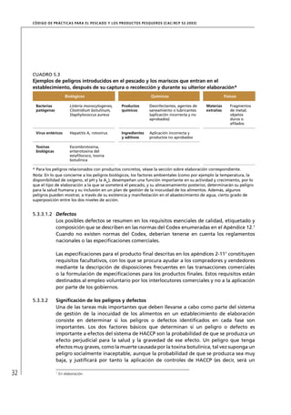 CÓD IGO DE PR ÁC T IC A S PA R A EL PESC ADO Y LOS PRODUC TOS PESQUEROS (C AC /RC P 52-20 03)




     CUADRO 5.3
     Ejemplos de peligros introducidos en el pescado y los mariscos que entran en el
     establecimiento, después de su captura o recolección y durante su ulterior elaboración*
                          Biológicos                                    Químicos                                Físicos

      Bacterias              Listeria monocytogenes,   Productos       Desinfectantes, agentes de    Materias      Fragmentos
      patógenas              Clostridium botulinum,    químicos        saneamiento o lubricantes     extrañas      de metal;
                             Staphylococcus aureus                     (aplicación incorrecta y no                 objetos
                                                                       aprobados)                                  duros o
                                                                                                                   aﬁlados

      Virus entéricos        Hepatitis A, rotovirus    Ingredientes    Aplicación incorrecta y
                                                       y aditivos      productos no aprobados

      Toxinas                Escombrotoxina,
      biológicas             enterotoxina del
                             estaﬁlococo, toxina
                             botulínica

     * Para los peligros relacionados con productos concretos, véase la sección sobre elaboración correspondiente.
     Nota: En lo que concierne a los peligros biológicos, los factores ambientales (como por ejemplo la temperatura, la
     disponibilidad de oxígeno, el pH y la Aw), desempeñan una función importante en su actividad y crecimiento, por lo
     que el tipo de elaboración a la que se someterá el pescado, y su almacenamiento posterior, determinarán su peligro
     para la salud humana y su inclusión en un plan de gestión de la inocuidad de los alimentos. Además, algunos
     peligros pueden mostrar, a través de su existencia y manifestación en el abastecimiento de agua, cierto grado de
     superposición entre los dos niveles de acción.


     5.3.3.1.2 Defectos
               Los posibles defectos se resumen en los requisitos esenciales de calidad, etiquetado y
               composición que se describen en las normas del Codex enumeradas en el Apéndice 12.7
               Cuando no existen normas del Codex, deberían tenerse en cuenta los reglamentos
               nacionales o las especiﬁcaciones comerciales.

                   Las especiﬁcaciones para el producto ﬁnal descritas en los apéndices 2-117 constituyen
                   requisitos facultativos, con los que se procura ayudar a los compradores y vendedores
                   mediante la descripción de disposiciones frecuentes en las transacciones comerciales
                   o la formulación de especiﬁcaciones para los productos ﬁnales. Estos requisitos están
                   destinados al empleo voluntario por los interlocutores comerciales y no a la aplicación
                   por parte de los gobiernos.

     5.3.3.2       Signiﬁcación de los peligros y defectos
                   Una de las tareas más importantes que deben llevarse a cabo como parte del sistema
                   de gestión de la inocuidad de los alimentos en un establecimiento de elaboración
                   consiste en determinar si los peligros o defectos identiﬁcados en cada fase son
                   importantes. Los dos factores básicos que determinan si un peligro o defecto es
                   importante a efectos del sistema de HACCP son la probabilidad de que se produzca un
                   efecto perjudicial para la salud y la gravedad de ese efecto. Un peligro que tenga
                   efectos muy graves, como la muerte causada por la toxina botulínica, tal vez suponga un
                   peligro socialmente inaceptable, aunque la probabilidad de que se produzca sea muy
                   baja, y justiﬁcará por tanto la aplicación de controles de HACCP (es decir, será un

32                 7
                       En elaboración.
 