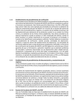 CÓD IGO DE PR ÁC T IC A S PA R A EL PESC ADO Y LOS PRODUC TOS PESQUEROS (C AC /RC P 52-20 03)




5.3.8    Establecimiento de procedimientos de veriﬁcación
         Todo establecimiento de elaboración deberá establecer un procedimiento de veriﬁcación
         para evaluar periódicamente si los planes de HACCP y de PCD son completos y se aplican
         y funcionan correctamente. Este trámite permitirá determinar si los PCC y PCD están
         bajo control. Cabe citar como ejemplos de actividades de veriﬁcación la validación de
         todos los componentes del plan de HACCP, con inclusión de un estudio del sistema de
         HACCP y de sus procedimientos y registros, un examen de las medidas correctivas y de
         las disposiciones para deshacerse de los productos cuando no se cumplen los límites
         críticos y la validación de los límites críticos establecidos. Esta última actividad es de
         especial importancia cuando se produce un fallo inexplicado del sistema, cuando se
         prevé introducir un cambio importante en el proceso, el producto o el envasado, o
         cuando se han identiﬁcado nuevos peligros o defectos. También deberían incorporarse
         al procedimiento de veriﬁcación, cuando proceda, actividades de observación,
         medición e inspección dentro del establecimiento de elaboración. Las actividades de
         veriﬁcación deberían estar a cargo de personas competentes y caliﬁcadas. La frecuencia
         de la veriﬁcación de los planes de HACCP y de PCD deberá ser suﬁciente para ofrecer
         garantías de que su formulación y aplicación impedirán que se planteen problemas
         de inocuidad y cuestiones relacionadas con las disposiciones sobre calidad esencial,
         composición y etiquetado de la norma del Codex correspondiente, a ﬁn de poder
         detectar los problemas y resolverlos prontamente. En el Cuadro 5.10 se ofrece, a título
         ilustrativo, un ejemplo de procedimiento de veriﬁcación para un PCC y un PCD basado
         en la utilización de una cadena de elaboración de atún en conserva.

5.3.9    Establecimiento de procedimientos de documentación y mantenimiento de
         registros
         La documentación puede incluir el análisis de peligros, la determinación de los CCP, la
         determinación de los límites críticos y los procedimientos de vigilancia, acción correctiva
         y veriﬁcación.

         Un sistema de mantenimiento de registros actualizado, preciso y conciso aumentará
         enormemente la eﬁcacia del programa de HACCP y facilitará el proceso de veriﬁcación.
         En esta sección se han ofrecido, a título ilustrativo, ejemplos de los elementos de un plan
         de HACCP que deberían documentarse. Los registros de las inspecciones y de las medidas
         correctivas deberían ser prácticos y recoger todos los datos necesarios y apropiados
         para demostrar el control «en tiempo real» o el control de una desviación respecto
         de un PCC. Para los PCD los registros son recomendables, pero no imprescindibles,
         salvo cuando se produce una pérdida de control. En el Cuadro 5.10 se ofrece, a título
         ilustrativo, un ejemplo de procedimiento de mantenimiento de registros para un PCC y
         un PCD basado en la utilización de una cadena de elaboración de atún en conserva.

5.3.10   Examen de los planes de HACCP y de PCD
         Una vez ﬁnalizadas todas las fases para el establecimiento de planes de HACCP y de
         PCD que se esbozan en la Figura 1, se llevará a cabo un examen detallado de todos los
         componentes. La ﬁnalidad de ese examen es veriﬁcar que los planes pueden cumplir
         sus objetivos.
                                                                                                                         39
 