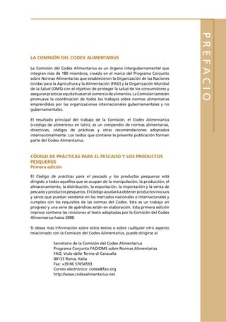 PREFACIO
LA COMISIÓN DEL CODEX ALIMENTARIUS

La Comisión del Codex Alimentarius es un órgano intergubernamental que
integran más de 180 miembros, creado en el marco del Programa Conjunto
sobre Normas Alimentarias que establecieron la Organización de las Naciones
Unidas para la Agricultura y la Alimentación (FAO) y la Organización Mundial
de la Salud (OMS) con el objetivo de proteger la salud de los consumidores y
asegurar prácticas equitativas en el comercio de alimentos. La Comisión también
promueve la coordinación de todos los trabajos sobre normas alimentarias
emprendidos por las organizaciones internacionales gubernamentales y no
gubernamentales.

El resultado principal del trabajo de la Comisión, el Codex Alimentarius
(«código de alimentos» en latín), es un compendio de normas alimentarias,
directrices, códigos de prácticas y otras recomendaciones adoptados
internacionalmente. Los textos que contiene la presente publicación forman
parte del Codex Alimentarius.



CÓDIGO DE PRÁCTICAS PARA EL PESCADO Y LOS PRODUCTOS
PESQUEROS
Primera edición

El Código de prácticas para el pescado y los productos pesqueros está
dirigido a todos aquéllos que se ocupan de la manipulación, la producción, el
almacenamiento, la distribución, la exportación, la importación y la venta de
pescado y productos pesqueros. El Código ayudará a obtener productos inocuos
y sanos que puedan venderse en los mercados nacionales e internacionales y
cumplan con los requisitos de las normas del Codex. Este es un trabajo en
progreso y una serie de apéndices están en elaboración. Esta primera edición
impresa contiene las revisiones al texto adoptadas por la Comisión del Codex
Alimentarius hasta 2008.

Si desea más información sobre estos textos o sobre cualquier otro aspecto
relacionado con la Comisión del Codex Alimentarius, puede dirigirse al

             Secretario de la Comisión del Codex Alimentarius
             Programa Conjunto FAO/OMS sobre Normas Alimentarias
             FAO, Viale delle Terme di Caracalla
             00153 Roma, Italia
             Fax: +39 06 57054593
             Correo electrónico: codex@fao.org
             http://www.codexalimentarius.net
 