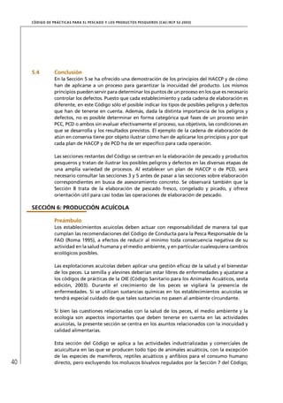 CÓD IGO DE PR ÁC T IC A S PA R A EL PESC ADO Y LOS PRODUC TOS PESQUEROS (C AC /RC P 52-20 03)




     5.4          Conclusión
                  En la Sección 5 se ha ofrecido una demostración de los principios del HACCP y de cómo
                  han de aplicarse a un proceso para garantizar la inocuidad del producto. Los mismos
                  principios pueden servir para determinar los puntos de un proceso en los que es necesario
                  controlar los defectos. Puesto que cada establecimiento y cada cadena de elaboración es
                  diferente, en este Código sólo el posible indicar los tipos de posibles peligros y defectos
                  que han de tenerse en cuenta. Además, dada la distinta importancia de los peligros y
                  defectos, no es posible determinar en forma categórica qué fases de un proceso serán
                  PCC, PCD o ambos sin evaluar efectivamente el proceso, sus objetivos, las condiciones en
                  que se desarrolla y los resultados previstos. El ejemplo de la cadena de elaboración de
                  atún en conserva tiene por objeto ilustrar cómo han de aplicarse los principios y por qué
                  cada plan de HACCP y de PCD ha de ser especíﬁco para cada operación.

                  Las secciones restantes del Código se centran en la elaboración de pescado y productos
                  pesqueros y tratan de ilustrar los posibles peligros y defectos en las diversas etapas de
                  una amplia variedad de procesos. Al establecer un plan de HACCP o de PCD, será
                  necesario consultar las secciones 3 y 5 antes de pasar a las secciones sobre elaboración
                  correspondientes en busca de asesoramiento concreto. Se observará también que la
                  Sección 8 trata de la elaboración de pescado fresco, congelado y picado, y ofrece
                  orientación útil para casi todas las operaciones de elaboración de pescado.

     SECCIÓN 6: PRODUCCIÓN ACUÍCOLA

                  Preámbulo
                  Los establecimientos acuícolas deben actuar con responsabilidad de manera tal que
                  cumplan las recomendaciones del Código de Conducta para la Pesca Responsable de la
                  FAO (Roma 1995), a efectos de reducir al mínimo toda consecuencia negativa de su
                  actividad en la salud humana y el medio ambiente, y en particular cualesquiera cambios
                  ecológicos posibles.

                  Las explotaciones acuícolas deben aplicar una gestión eﬁcaz de la salud y el bienestar
                  de los peces. La semilla y alevines deberían estar libres de enfermedades y ajustarse a
                  los códigos de prácticas de la OIE (Código Sanitario para los Animales Acuáticos, sexta
                  edición, 2003). Durante el crecimiento de los peces se vigilará la presencia de
                  enfermedades. Si se utilizan sustancias químicas en los establecimientos acuícolas se
                  tendrá especial cuidado de que tales sustancias no pasen al ambiente circundante.

                  Si bien las cuestiones relacionadas con la salud de los peces, el medio ambiente y la
                  ecología son aspectos importantes que deben tenerse en cuenta en las actividades
                  acuícolas, la presente sección se centra en los asuntos relacionados con la inocuidad y
                  calidad alimentarias.

                  Esta sección del Código se aplica a las actividades industrializadas y comerciales de
                  acuicultura en las que se producen todo tipo de animales acuáticos, con la excepción
                  de las especies de mamíferos, reptiles acuáticos y anﬁbios para el consumo humano
40                directo, pero excluyendo los moluscos bivalvos regulados por la Sección 7 del Código;
 