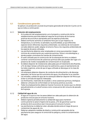 CÓD IGO DE PR ÁC T IC A S PA R A EL PESC ADO Y LOS PRODUC TOS PESQUEROS (C AC /RC P 52-20 03)




     6.1          Consideraciones generales
                  Se aplican a la producción acuícola los principios generales de la Sección 3 junto con lo
                  que se indica a continuación:

     6.1.1        Selección del emplazamiento
                       En la selección del emplazamiento y en el proyecto y construcción de los
                       establecimientos piscícolas deberían seguirse los principios de las buenas
                       prácticas de acuicultura apropiados para las especies producidas.
                       Deberá veriﬁcarse asimismo el ambiente físico por lo que respecta a la
                       temperatura, la corriente, la salinidad y la profundidad, ya que diferentes
                       especies tienen diferentes requisitos ambientales. Los sistemas de recirculación
                       cerrados deberían poder adaptar el entorno físico a los requisitos ambientales de
                       las especies de peces cultivadas.
                       Las piscifactorías deberían estar emplazadas en zonas que presenten riesgos
                       mínimos de contaminación por sustancias químicas, físicas o microbiológicas, y
                       donde puedan controlarse las fuentes de contaminación.
                       El suelo utilizado para la construcción de los estanques de tierra no deberá
                       contener concentraciones de sustancias químicas tales que puedan dar lugar a la
                       presencia de niveles inaceptables de contaminación en el pescado.
                       Se deberá disponer de instalaciones adecuadas para el tratamiento de eﬂuentes,
                       a ﬁn de dejar tiempo suﬁciente para los sedimentos y para el asentamiento de
                       los lodos orgánicos, antes de que el agua utilizada se descargue en la masa de
                       agua pública.
                       Los estanques deberían disponer de conductos de alimentación y de descarga
                       separados, de forma que los suministros de agua y los eﬂuentes no se mezclen.
                       Las entradas y salidas de agua de los estanques deberían disponer de ﬁltros que
                       eviten la entrada de especies indeseadas.
                       Los fertilizantes, materiales de encalado u otras sustancias químicas y biológicas
                       deberían utilizarse de conformidad con las buenas prácticas acuícolas.
                       Todos los emplazamientos deberían hacerse funcionar de manera que no afecten
                       perjudicialmente a la salud humana como consecuencia del consumo de pescado
                       de la granja.

     6.1.2        Calidad del agua de cría
                       El agua en la que se crían los peces deberá ser adecuada para la obtención de
                       productos inocuos para el consumo humano.
                       Deberá vigilarse periódicamente la calidad del agua para mantener
                       continuamente la salud e higiene de los peces, a ﬁn de garantizar que los
                       productos de la acuicultura sean inocuos para el consumo humano.
                       Las piscifactorías no deberían estar ubicadas donde exista el riesgo de que se
                       contaminen las aguas de cría.
                       Deberían adoptarse medidas de diseño y construcción apropiados de las
                       piscifactorías para asegurar el control de los peligros y evitar la contaminación
                       del agua.

42
 