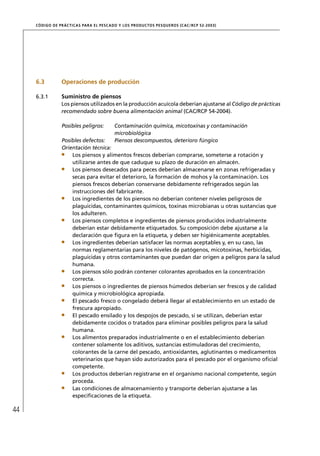 CÓD IGO DE PR ÁC T IC A S PA R A EL PESC ADO Y LOS PRODUC TOS PESQUEROS (C AC /RC P 52-20 03)




     6.3          Operaciones de producción

     6.3.1        Suministro de piensos
                  Los piensos utilizados en la producción acuícola deberían ajustarse al Código de prácticas
                  recomendado sobre buena alimentación animal (CAC/RCP 54-2004).

                  Posibles peligros:         Contaminación química, micotoxinas y contaminación
                                             microbiológica
                  Posibles defectos:         Piensos descompuestos, deterioro fúngico
                  Orientación técnica:
                      Los piensos y alimentos frescos deberían comprarse, someterse a rotación y
                      utilizarse antes de que caduque su plazo de duración en almacén.
                      Los piensos desecados para peces deberían almacenarse en zonas refrigeradas y
                      secas para evitar el deterioro, la formación de mohos y la contaminación. Los
                      piensos frescos deberían conservarse debidamente refrigerados según las
                      instrucciones del fabricante.
                      Los ingredientes de los piensos no deberían contener niveles peligrosos de
                      plaguicidas, contaminantes químicos, toxinas microbianas u otras sustancias que
                      los adulteren.
                      Los piensos completos e ingredientes de piensos producidos industrialmente
                      deberían estar debidamente etiquetados. Su composición debe ajustarse a la
                      declaración que ﬁgura en la etiqueta, y deben ser higiénicamente aceptables.
                      Los ingredientes deberían satisfacer las normas aceptables y, en su caso, las
                      normas reglamentarias para los niveles de patógenos, micotoxinas, herbicidas,
                      plaguicidas y otros contaminantes que puedan dar origen a peligros para la salud
                      humana.
                      Los piensos sólo podrán contener colorantes aprobados en la concentración
                      correcta.
                      Los piensos o ingredientes de piensos húmedos deberían ser frescos y de calidad
                      química y microbiológica apropiada.
                      El pescado fresco o congelado deberá llegar al establecimiento en un estado de
                      frescura apropiado.
                      El pescado ensilado y los despojos de pescado, si se utilizan, deberían estar
                      debidamente cocidos o tratados para eliminar posibles peligros para la salud
                      humana.
                      Los alimentos preparados industrialmente o en el establecimiento deberían
                      contener solamente los aditivos, sustancias estimuladoras del crecimiento,
                      colorantes de la carne del pescado, antioxidantes, aglutinantes o medicamentos
                      veterinarios que hayan sido autorizados para el pescado por el organismo oﬁcial
                      competente.
                      Los productos deberían registrarse en el organismo nacional competente, según
                      proceda.
                      Las condiciones de almacenamiento y transporte deberían ajustarse a las
                      especiﬁcaciones de la etiqueta.

44
 