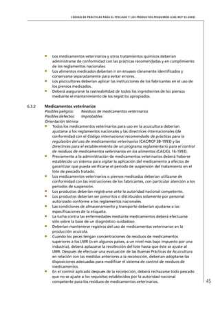CÓD IGO DE PR ÁC T IC A S PA R A EL PESC ADO Y LOS PRODUC TOS PESQUEROS (C AC /RC P 52-20 03)




            Los medicamentos veterinarios y otros tratamientos químicos deberían
            administrarse de conformidad con las prácticas recomendadas y en cumplimiento
            de los reglamentos nacionales.
            Los alimentos medicados deberían ir en envases claramente identiﬁcados y
            conservarse separadamente para evitar errores.
            Los piscicultores deberían aplicar las instrucciones de los fabricantes en el uso de
            los piensos medicados.
            Deberá asegurarse la rastreabilidad de todos los ingredientes de los piensos
            mediante el mantenimiento de los registros apropiados.

6.3.2   Medicamentos veterinarios
        Posibles peligros:    Residuos de medicamentos veterinarios
        Posibles defectos:    Improbables
        Orientación técnica:
            Todos los medicamentos veterinarios para uso en la acuicultura deberían
            ajustarse a los reglamentos nacionales y las directrices internacionales (de
            conformidad con el Código internacional recomendado de prácticas para la
            regulación del uso de medicamentos veterinarios (CAC/RCP 38-1993) y las
            Directrices para el establecimiento de un programa reglamentario para el control
            de residuos de medicamentos veterinarios en los alimentos (CAC/GL 16-1993).
            Previamente a la administración de medicamentos veterinarios deberá haberse
            establecido un sistema para vigilar la aplicación del medicamento a efectos de
            garantizar que pueda veriﬁcarse el período de suspensión del tratamiento en el
            lote de pescado tratado.
            Los medicamentos veterinarios o piensos medicados deberían utilizarse de
            conformidad con las instrucciones de los fabricantes, con particular atención a los
            períodos de suspensión.
            Los productos deberían registrarse ante la autoridad nacional competente.
            Los productos deberían ser prescritos o distribuidos solamente por personal
            autorizado conforme a los reglamentos nacionales.
            Las condiciones de almacenamiento y transporte deberían ajustarse a las
            especiﬁcaciones de la etiqueta.
            La lucha contra las enfermedades mediante medicamentos deberá efectuarse
            sólo sobre la base de un diagnóstico cuidadoso.
            Deberían mantenerse registros del uso de medicamentos veterinarios en la
            producción acuícola.
            Cuando los peces tengan concentraciones de residuos de medicamentos
            superiores a los LMR (o en algunos países, a un nivel más bajo impuesto por una
            industria), deberá aplazarse la recolección del lote hasta que éste se ajuste al
            LMR. Después de efectuar una evaluación de las Buenas Prácticas de Acuicultura
            en relación con las medidas anteriores a la recolección, deberían adoptarse las
            disposiciones adecuadas para modiﬁcar el sistema de control de residuos de
            medicamentos.
            En el control aplicado después de la recolección, deberá rechazarse todo pescado
            que no se ajuste a los requisitos establecidos por la autoridad nacional
            competente para los residuos de medicamentos veterinarios.                                                 45
 