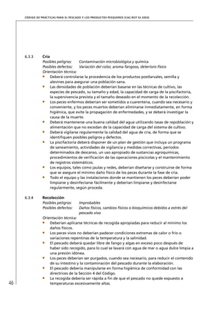 CÓD IGO DE PR ÁC T IC A S PA R A EL PESC ADO Y LOS PRODUC TOS PESQUEROS (C AC /RC P 52-20 03)




     6.3.3        Cría
                  Posibles peligros:    Contaminación microbiológica y química
                  Posibles defectos:    Variación del color, aroma fangoso, deterioro físico
                  Orientación técnica:
                      Deberá controlarse la procedencia de los productos postlarvales, semilla y
                      alevines para asegurar una población sana.
                      Las densidades de población deberían basarse en las técnicas de cultivo, las
                      especies de pescado, su tamaño y edad, la capacidad de carga de la piscifactoría,
                      la supervivencia prevista y el tamaño deseado en el momento de la recolección.
                      Los peces enfermos deberían ser sometidos a cuarentena, cuando sea necesario y
                      conveniente, y los peces muertos deberían eliminarse inmediatamente, en forma
                      higiénica, que evite la propagación de enfermedades, y se deberá investigar la
                      causa de la muerte.
                      Deberá mantenerse una buena calidad del agua utilizando tasas de repoblación y
                      alimentación que no excedan de la capacidad de carga del sistema de cultivo.
                      Deberá vigilarse regularmente la calidad del agua de cría, de forma que se
                      identiﬁquen posibles peligros y defectos.
                      La piscifactoría deberá disponer de un plan de gestión que incluya un programa
                      de saneamiento, actividades de vigilancia y medidas correctivas, períodos
                      determinados de descanso, un uso apropiado de sustancias agroquímicas,
                      procedimientos de veriﬁcación de las operaciones piscícolas y el mantenimiento
                      de registros sistemáticos.
                      Los equipos, tales como jaulas y redes, deberían diseñarse y construirse de forma
                      que se asegure el mínimo daño físico de los peces durante la fase de cría.
                      Todo el equipo y las instalaciones donde se mantienen los peces deberían poder
                      limpiarse y desinfectarse fácilmente y deberían limpiarse y desinfectarse
                      regularmente, según proceda.

     6.3.4        Recolección
                  Posibles peligros:         Improbables
                  Posibles defectos:         Daños físicos, cambios físicos o bioquímicos debidos a estrés del
                                             pescado vivo
                  Orientación técnica:
                      Deberían aplicarse técnicas de recogida apropiadas para reducir al mínimo los
                      daños físicos.
                      Los peces vivos no deberían padecer condiciones extremas de calor o frío o
                      variaciones repentinas de la temperatura y la salinidad.
                      El pescado deberá quedar libre de fango y algas en exceso poco después de
                      haber sido recogido, para lo cual se lavará con agua de mar o agua dulce limpia a
                      una presión idónea.
                      Los peces deberían ser purgados, cuando sea necesario, para reducir el contenido
                      de su intestino y la contaminación del pescado durante la elaboración.
                      El pescado debería manipularse en forma higiénica de conformidad con las
                      directrices de la Sección 4 del Código.
                      La recogida debería ser rápida a ﬁn de que el pescado no quede expuesto a
46                    temperaturas excesivamente altas.
 