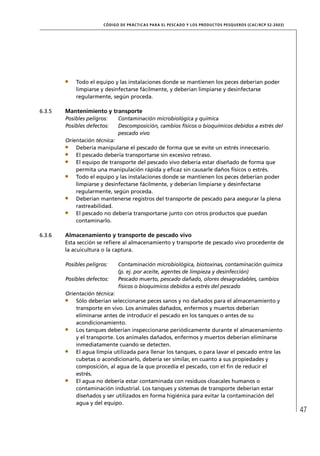 CÓD IGO DE PR ÁC T IC A S PA R A EL PESC ADO Y LOS PRODUC TOS PESQUEROS (C AC /RC P 52-20 03)




            Todo el equipo y las instalaciones donde se mantienen los peces deberían poder
            limpiarse y desinfectarse fácilmente, y deberían limpiarse y desinfectarse
            regularmente, según proceda.

6.3.5   Mantenimiento y transporte
        Posibles peligros:     Contaminación microbiológica y química
        Posibles defectos:     Descomposición, cambios físicos o bioquímicos debidos a estrés del
                               pescado vivo
        Orientación técnica:
            Debería manipularse el pescado de forma que se evite un estrés innecesario.
            El pescado debería transportarse sin excesivo retraso.
            El equipo de transporte del pescado vivo debería estar diseñado de forma que
            permita una manipulación rápida y eﬁcaz sin causarle daños físicos o estrés.
            Todo el equipo y las instalaciones donde se mantienen los peces deberían poder
            limpiarse y desinfectarse fácilmente, y deberían limpiarse y desinfectarse
            regularmente, según proceda.
            Deberían mantenerse registros del transporte de pescado para asegurar la plena
            rastreabilidad.
            El pescado no debería transportarse junto con otros productos que puedan
            contaminarlo.

6.3.6   Almacenamiento y transporte de pescado vivo
        Esta sección se reﬁere al almacenamiento y transporte de pescado vivo procedente de
        la acuicultura o la captura.

        Posibles peligros:     Contaminación microbiológica, biotoxinas, contaminación química
                               (p. ej. por aceite, agentes de limpieza y desinfección)
        Posibles defectos:     Pescado muerto, pescado dañado, olores desagradables, cambios
                               físicos o bioquímicos debidos a estrés del pescado
        Orientación técnica:
            Sólo deberían seleccionarse peces sanos y no dañados para el almacenamiento y
            transporte en vivo. Los animales dañados, enfermos y muertos deberían
            eliminarse antes de introducir el pescado en los tanques o antes de su
            acondicionamiento.
            Los tanques deberían inspeccionarse periódicamente durante el almacenamiento
            y el transporte. Los animales dañados, enfermos y muertos deberían eliminarse
            inmediatamente cuando se detecten.
            El agua limpia utilizada para llenar los tanques, o para lavar el pescado entre las
            cubetas o acondicionarlo, debería ser similar, en cuanto a sus propiedades y
            composición, al agua de la que procedía el pescado, con el ﬁn de reducir el
            estrés.
            El agua no debería estar contaminada con residuos cloacales humanos o
            contaminación industrial. Los tanques y sistemas de transporte deberían estar
            diseñados y ser utilizados en forma higiénica para evitar la contaminación del
            agua y del equipo.
                                                                                                                        47
 
