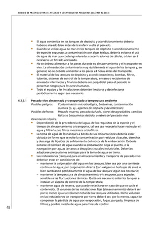 CÓD IGO DE PR ÁC T IC A S PA R A EL PESC ADO Y LOS PRODUC TOS PESQUEROS (C AC /RC P 52-20 03)




                       El agua contenida en los tanques de depósito y acondicionamiento debería
                       haberse aireado bien antes de transferir a ella el pescado.
                       Cuando se utilice agua de mar en los tanques de depósito o acondicionamiento
                       de especies expuestas a contaminación por algas tóxicas, debería evitarse el uso
                       de agua de mar que contenga elevadas concentraciones de células, o bien será
                       necesario un ﬁltrado adecuado.
                       No se deberá alimentar a los peces durante su almacenamiento y el transporte en
                       vivo. La alimentación contaminaría muy rápidamente el agua de los tanques y, en
                       general, no se debería alimentar a los peces 24 horas antes del transporte.
                       El material de los tanques de depósito y acondicionamiento, bombas, ﬁltros,
                       tuberías, sistemas de control de la temperatura, envases o recipientes de
                       envasado intermedio y ﬁnal no debería ser perjudicial para el pescado ni
                       presentar riesgos para los seres humanos.
                       Todo el equipo y las instalaciones deberían limpiarse y desinfectarse
                       periódicamente según sea necesario.

     6.3.6.1      Pescado vivo almacenado y transportado a temperatura ambiente
                  Posibles peligros:    Contaminación microbiológica, biotoxinas, contaminación
                                        química (p. ej., agentes de limpieza y desinfección)
                  Posibles defectos: Pescado muerto, pescado dañado, olores desagradables, cambios
                                        físicos o bioquímicos debidos a estrés del pescado vivo
                  Orientación técnica:
                      Dependiendo de la procedencia del agua, de los requisitos de la especie y el
                      tiempo de almacenamiento o transporte, tal vez sea necesario hacer recircular el
                      agua y ﬁltrarla por ﬁltros mecánicos o bioﬁltros.
                      La toma de agua de los tanques a bordo de las embarcaciones debería estar
                      ubicada de forma que se evite la contaminación por residuos cloacales, desechos
                      y descarga de líquidos de enfriamiento del motor de la embarcación. Debería
                      evitarse el bombeo de agua cuando la embarcación llega al puerto, o la
                      navegación por aguas cercanas a desagües cloacales industriales. Deberían
                      adoptarse precauciones análogas para la toma de agua en tierra.
                      Las instalaciones (tanques) para el almacenamiento y transporte de pescado vivo
                      deberían estar en condiciones de:
                      – mantener la oxigenación del agua en los tanques, bien sea por una corriente
                         continua de agua, por oxigenación directa (con oxígeno o burbujas de aire), o
                         bien cambiando periódicamente el agua de los tanques según sea necesario;
                      – mantener la temperatura de almacenamiento y transporte, para especies
                         sensibles a las ﬂuctuaciones térmicas. Quizá sea necesario aislar los tanques e
                         instalar un sistema de control de la temperatura;
                      – mantener agua de reserva, que puede necesitarse en caso de que se vacíe el
                         contenedor. El volumen de las instalaciones ﬁjas (almacenamiento) deberá ser
                         por lo menos igual al volumen total de los tanques utilizados. Dicho volumen
                         en las instalaciones de transporte por tierra deberá ser, por lo menos, capaz de
                         compensar la pérdida de agua por evaporación, fugas, purgado, limpieza de
                         ﬁltros y posible mezcla de agua para ﬁnes de control.
48
 
