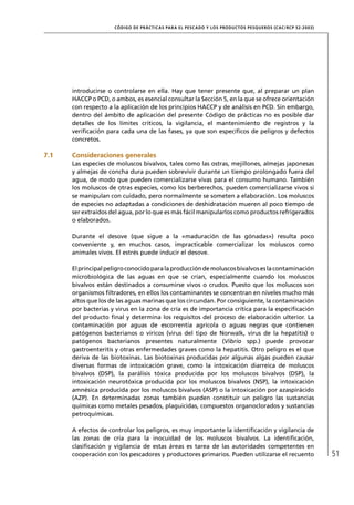 CÓD IGO DE PR ÁC T IC A S PA R A EL PESC ADO Y LOS PRODUC TOS PESQUEROS (C AC /RC P 52-20 03)




      introducirse o controlarse en ella. Hay que tener presente que, al preparar un plan
      HACCP o PCD, o ambos, es esencial consultar la Sección 5, en la que se ofrece orientación
      con respecto a la aplicación de los principios HACCP y de análisis en PCD. Sin embargo,
      dentro del ámbito de aplicación del presente Código de prácticas no es posible dar
      detalles de los límites críticos, la vigilancia, el mantenimiento de registros y la
      veriﬁcación para cada una de las fases, ya que son especíﬁcos de peligros y defectos
      concretos.

7.1   Consideraciones generales
      Las especies de moluscos bivalvos, tales como las ostras, mejillones, almejas japonesas
      y almejas de concha dura pueden sobrevivir durante un tiempo prolongado fuera del
      agua, de modo que pueden comercializarse vivas para el consumo humano. También
      los moluscos de otras especies, como los berberechos, pueden comercializarse vivos si
      se manipulan con cuidado, pero normalmente se someten a elaboración. Los moluscos
      de especies no adaptadas a condiciones de deshidratación mueren al poco tiempo de
      ser extraídos del agua, por lo que es más fácil manipularlos como productos refrigerados
      o elaborados.

      Durante el desove (que sigue a la «maduración de las gónadas») resulta poco
      conveniente y, en muchos casos, impracticable comercializar los moluscos como
      animales vivos. El estrés puede inducir el desove.

      El principal peligro conocido para la producción de moluscos bivalvos es la contaminación
      microbiológica de las aguas en que se crían, especialmente cuando los moluscos
      bivalvos están destinados a consumirse vivos o crudos. Puesto que los moluscos son
      organismos ﬁltradores, en ellos los contaminantes se concentran en niveles mucho más
      altos que los de las aguas marinas que los circundan. Por consiguiente, la contaminación
      por bacterias y virus en la zona de cría es de importancia crítica para la especiﬁcación
      del producto ﬁnal y determina los requisitos del proceso de elaboración ulterior. La
      contaminación por aguas de escorrentía agrícola o aguas negras que contienen
      patógenos bacterianos o víricos (virus del tipo de Norwalk, virus de la hepatitis) o
      patógenos bacterianos presentes naturalmente (Vibrio spp.) puede provocar
      gastroenteritis y otras enfermedades graves como la hepatitis. Otro peligro es el que
      deriva de las biotoxinas. Las biotoxinas producidas por algunas algas pueden causar
      diversas formas de intoxicación grave, como la intoxicación diarreica de moluscos
      bivalvos (DSP), la parálisis tóxica producida por los moluscos bivalvos (DSP), la
      intoxicación neurotóxica producida por los moluscos bivalvos (NSP), la intoxicación
      amnésica producida por los moluscos bivalvos (ASP) o la intoxicación por azaspirácido
      (AZP). En determinadas zonas también pueden constituir un peligro las sustancias
      químicas como metales pesados, plaguicidas, compuestos organoclorados y sustancias
      petroquímicas.

      A efectos de controlar los peligros, es muy importante la identiﬁcación y vigilancia de
      las zonas de cría para la inocuidad de los moluscos bivalvos. La identiﬁcación,
      clasiﬁcación y vigilancia de estas áreas es tarea de las autoridades competentes en
      cooperación con los pescadores y productores primarios. Pueden utilizarse el recuento                          51
 