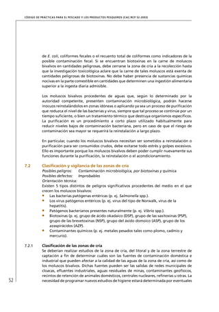 CÓD IGO DE PR ÁC T IC A S PA R A EL PESC ADO Y LOS PRODUC TOS PESQUEROS (C AC /RC P 52-20 03)




                  de E. coli, coliformes fecales o el recuento total de coliformes como indicadores de la
                  posible contaminación fecal. Si se encuentran biotoxinas en la carne de moluscos
                  bivalvos en cantidades peligrosas, debe cerrarse la zona de cría a la recolección hasta
                  que la investigación toxicológica aclare que la carne de tales moluscos está exenta de
                  cantidades peligrosas de biotoxinas. No debe haber presencia de sustancias químicas
                  nocivas en la parte comestible en cantidades que determinen una ingestión alimentaria
                  superior a la ingesta diaria admisible.

                  Los moluscos bivalvos procedentes de aguas que, según lo determinado por la
                  autoridad competente, presenten contaminación microbiológica, podrán hacerse
                  inocuos reinstalándolos en zonas idóneas o aplicando ya sea un proceso de puriﬁcación
                  que reduzca el nivel de las bacterias y virus, siempre que tal proceso se continúe por un
                  tiempo suﬁciente, o bien un tratamiento térmico que destruya organismos especíﬁcos.
                  La puriﬁcación es un procedimiento a corto plazo utilizado habitualmente para
                  reducir niveles bajos de contaminación bacteriana, pero en caso de que el riesgo de
                  contaminación sea mayor se requerirá la reinstalación a largo plazo.

                  En particular, cuando los moluscos bivalvos necesitan ser sometidos a reinstalación o
                  puriﬁcación para ser consumidos crudos, debe evitarse todo estrés y golpes excesivos.
                  Ello es importante porque los moluscos bivalvos deben poder cumplir nuevamente sus
                  funciones durante la puriﬁcación, la reinstalación o el acondicionamiento.

     7.2          Clasiﬁcación y vigilancia de las zonas de cría
                  Posibles peligros:     Contaminación microbiológica, por biotoxinas y química
                  Posibles defectos: Improbables
                  Orientación técnica:
                  Existen 5 tipos distintos de peligros signiﬁcativos procedentes del medio en el que
                  crecen los moluscos bivalvos:
                       Las bacterias patógenas entéricas (p. ej. Salmonella spp.).
                       Los virus patógenos entéricos (p. ej. virus del tipo de Norwalk, virus de la
                       hepatitis).
                       Patógenos bacterianos presentes naturalmente (p. ej. Vibrio spp.).
                       Biotoxinas (p. ej. grupo de ácido okadaico (DSP), grupo de las saxitoxinas (PSP),
                       grupo de las brevetoxinas (NSP), grupo del áxido domoico (ASP), grupo de los
                       azaspirácidos (AZP).
                       Contaminantes químicos (p. ej. metales pesados tales como plomo, cadmio y
                       mercurio).

     7.2.1        Clasiﬁcación de las zonas de cría
                  Se deberían realizar estudios de la zona de cría, del litoral y de la zona terrestre de
                  captación a ﬁn de determinar cuáles son las fuentes de contaminación doméstica e
                  industrial que pueden afectar a la calidad de las aguas de la zona de cría, así como de
                  los moluscos bivalvos. Dichas fuentes pueden ser las salidas de redes municipales de
                  cloacas, eﬂuentes industriales, aguas residuales de minas, contaminantes geofísicos,
                  recintos de retención de animales domésticos, centrales nucleares, reﬁnerías u otras. La
52                necesidad de programar nuevos estudios de higiene estará determinada por eventuales
 