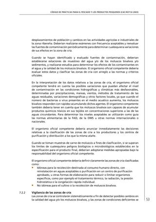 CÓD IGO DE PR ÁC T IC A S PA R A EL PESC ADO Y LOS PRODUC TOS PESQUEROS (C AC /RC P 52-20 03)




        desplazamientos de población y cambios en las actividades agrícolas e industriales de
        la zona ribereña. Deberían realizarse exámenes con frecuencia aceptables y reevaluar
        las fuentes de contaminación periódicamente para determinar cualesquiera variaciones
        de sus efectos en la zona de cría.

        Cuando se hayan identiﬁcado y evaluado fuentes de contaminación, deberían
        establecerse estaciones de muestreo del agua y/o de los moluscos bivalvos y/o
        sedimentos, y realizarse estudios para determinar los efectos de los contaminantes en
        el agua y la calidad de los moluscos bivalvos. El organismo oﬁcial competente debería
        evaluar estos datos y clasiﬁcar las zonas de cría con arreglo a las normas y criterios
        oﬁciales.

        En la interpretación de los datos relativos a las zonas de cría, el organismo oﬁcial
        competente tendrá en cuenta las posibles variaciones que puedan afectar el nivel
        de contaminación en las condiciones hidrográﬁcas y climáticas más desfavorables,
        determinadas por precipitaciones, mareas, vientos, métodos de tratamiento de las
        aguas residuales, variaciones demográﬁcas y otros factores locales, ya que cuando el
        número de bacterias o virus presentes en el medio acuático aumenta, los moluscos
        bivalvos responden con rapidez acumulando dichos agentes. El organismo competente
        también debería tener en cuenta que los moluscos bivalvos son capaces de acumular
        productos químicos tóxicos en sus tejidos en concentraciones superiores a las de las
        aguas circundantes. Para determinar los niveles aceptables se utilizarán como guía
        las normas alimentarias de la FAO, de la OMS u otras normas internacionales o
        nacionales.

        El organismo oﬁcial competente debería anunciar inmediatamente las decisiones
        relativas a la clasiﬁcación de las zonas de cría a los productores y los centros de
        puriﬁcación y distribución a los que la misma atañe.

        Cuando se toman muestras de carne de moluscos a ﬁnes de clasiﬁcación, si se superan
        los límites de cualesquiera peligros biológicos o microbiológicos establecidos en la
        especiﬁcación para el producto ﬁnal, deberían adoptarse medidas apropiadas bajo la
        responsabilidad del organismo oﬁcial competente.

        El organismo oﬁcial competente debería deﬁnir claramente las zonas de cría clasiﬁcadas
        como:
             Idóneas para la recolección destinada al consumo humano directo, con
             reinstalación en aguas aceptables o puriﬁcación en un centro de puriﬁcación
             aprobado, u otras formas de elaboración para reducir o limitar organismos
             especíﬁcos, como por ejemplo el tratamiento térmico, la radiación, la presión
             hidrostática o la congelación rápida individual.
             No idóneas para el cultivo o la recolección de moluscos bivalvos.

7.2.2   Vigilancia de las zonas de cría
        Las zonas de cría se controlarán sistemáticamente a ﬁn de detectar posibles cambios en
        la calidad del agua y/o los moluscos bivalvos, y las zonas de condiciones deﬁcientes se                        53
 