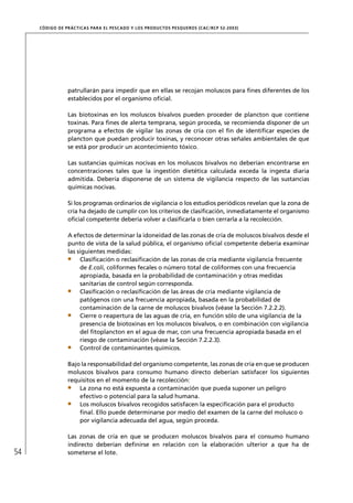 CÓD IGO DE PR ÁC T IC A S PA R A EL PESC ADO Y LOS PRODUC TOS PESQUEROS (C AC /RC P 52-20 03)




                  patrullarán para impedir que en ellas se recojan moluscos para ﬁnes diferentes de los
                  establecidos por el organismo oﬁcial.

                  Las biotoxinas en los moluscos bivalvos pueden proceder de plancton que contiene
                  toxinas. Para ﬁnes de alerta temprana, según proceda, se recomienda disponer de un
                  programa a efectos de vigilar las zonas de cría con el ﬁn de identiﬁcar especies de
                  plancton que puedan producir toxinas, y reconocer otras señales ambientales de que
                  se está por producir un acontecimiento tóxico.

                  Las sustancias químicas nocivas en los moluscos bivalvos no deberían encontrarse en
                  concentraciones tales que la ingestión dietética calculada exceda la ingesta diaria
                  admitida. Debería disponerse de un sistema de vigilancia respecto de las sustancias
                  químicas nocivas.

                  Si los programas ordinarios de vigilancia o los estudios periódicos revelan que la zona de
                  cría ha dejado de cumplir con los criterios de clasiﬁcación, inmediatamente el organismo
                  oﬁcial competente debería volver a clasiﬁcarla o bien cerrarla a la recolección.

                  A efectos de determinar la idoneidad de las zonas de cría de moluscos bivalvos desde el
                  punto de vista de la salud pública, el organismo oﬁcial competente debería examinar
                  las siguientes medidas:
                       Clasiﬁcación o reclasiﬁcación de las zonas de cría mediante vigilancia frecuente
                       de E.coli, coliformes fecales o número total de coliformes con una frecuencia
                       apropiada, basada en la probabilidad de contaminación y otras medidas
                       sanitarias de control según corresponda.
                       Clasiﬁcación o reclasiﬁcación de las áreas de cría mediante vigilancia de
                       patógenos con una frecuencia apropiada, basada en la probabilidad de
                       contaminación de la carne de moluscos bivalvos (véase la Sección 7.2.2.2).
                       Cierre o reapertura de las aguas de cría, en función sólo de una vigilancia de la
                       presencia de biotoxinas en los moluscos bivalvos, o en combinación con vigilancia
                       del ﬁtoplancton en el agua de mar, con una frecuencia apropiada basada en el
                       riesgo de contaminación (véase la Sección 7.2.2.3).
                       Control de contaminantes químicos.

                  Bajo la responsabilidad del organismo competente, las zonas de cría en que se producen
                  moluscos bivalvos para consumo humano directo deberían satisfacer los siguientes
                  requisitos en el momento de la recolección:
                      La zona no está expuesta a contaminación que pueda suponer un peligro
                      efectivo o potencial para la salud humana.
                      Los moluscos bivalvos recogidos satisfacen la especiﬁcación para el producto
                      ﬁnal. Ello puede determinarse por medio del examen de la carne del molusco o
                      por vigilancia adecuada del agua, según proceda.

                  Las zonas de cría en que se producen moluscos bivalvos para el consumo humano
                  indirecto deberían deﬁnirse en relación con la elaboración ulterior a que ha de
54                someterse el lote.
 