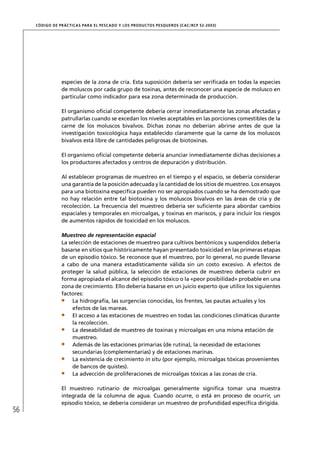 CÓD IGO DE PR ÁC T IC A S PA R A EL PESC ADO Y LOS PRODUC TOS PESQUEROS (C AC /RC P 52-20 03)




                  especies de la zona de cría. Esta suposición debería ser veriﬁcada en todas la especies
                  de moluscos por cada grupo de toxinas, antes de reconocer una especie de molusco en
                  particular como indicador para esa zona determinada de producción.

                  El organismo oﬁcial competente debería cerrar inmediatamente las zonas afectadas y
                  patrullarlas cuando se excedan los niveles aceptables en las porciones comestibles de la
                  carne de los moluscos bivalvos. Dichas zonas no deberían abrirse antes de que la
                  investigación toxicológica haya establecido claramente que la carne de los moluscos
                  bivalvos está libre de cantidades peligrosas de biotoxinas.

                  El organismo oﬁcial competente debería anunciar inmediatamente dichas decisiones a
                  los productores afectados y centros de depuración y distribución.

                  Al establecer programas de muestreo en el tiempo y el espacio, se debería considerar
                  una garantía de la posición adecuada y la cantidad de los sitios de muestreo. Los ensayos
                  para una biotoxina especíﬁca pueden no ser apropiados cuando se ha demostrado que
                  no hay relación entre tal biotoxina y los moluscos bivalvos en las áreas de cría y de
                  recolección. La frecuencia del muestreo debería ser suﬁciente para abordar cambios
                  espaciales y temporales en microalgas, y toxinas en mariscos, y para incluir los riesgos
                  de aumentos rápidos de toxicidad en los moluscos.

                  Muestreo de representación espacial
                  La selección de estaciones de muestreo para cultivos bentónicos y suspendidos debería
                  basarse en sitios que históricamente hayan presentado toxicidad en las primeras etapas
                  de un episodio tóxico. Se reconoce que el muestreo, por lo general, no puede llevarse
                  a cabo de una manera estadísticamente válida sin un costo excesivo. A efectos de
                  proteger la salud pública, la selección de estaciones de muestreo debería cubrir en
                  forma apropiada el alcance del episodio tóxico o la «peor posibilidad» probable en una
                  zona de crecimiento. Ello debería basarse en un juicio experto que utilice los siguientes
                  factores:
                       La hidrografía, las surgencias conocidas, los frentes, las pautas actuales y los
                       efectos de las mareas.
                       El acceso a las estaciones de muestreo en todas las condiciones climáticas durante
                       la recolección.
                       La deseabilidad de muestreo de toxinas y microalgas en una misma estación de
                       muestreo.
                       Además de las estaciones primarias (de rutina), la necesidad de estaciones
                       secundarias (complementarias) y de estaciones marinas.
                       La existencia de crecimiento in situ (por ejemplo, microalgas tóxicas provenientes
                       de bancos de quistes).
                       La advección de proliferaciones de microalgas tóxicas a las zonas de cría.

                  El muestreo rutinario de microalgas generalmente signiﬁca tomar una muestra
                  integrada de la columna de agua. Cuando ocurre, o está en proceso de ocurrir, un
                  episodio tóxico, se debería considerar un muestreo de profundidad especíﬁca dirigida.
56
 