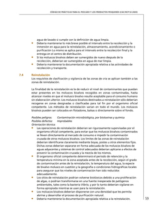 CÓD IGO DE PR ÁC T IC A S PA R A EL PESC ADO Y LOS PRODUC TOS PESQUEROS (C AC /RC P 52-20 03)




          agua de lavado si cumple con la deﬁnición de agua limpia.
          Debería mantenerse lo más breve posible el intervalo entre la recolección y la
          inmersión en agua para la reinstalación, almacenamiento, acondicionamiento o
          puriﬁcación Lo mismo se aplica para el intervalo entre la recolección ﬁnal y la
          entrega en el centro de distribución.
          Si los moluscos bivalvos deben ser sumergidos de nuevo después de la
          recolección, deberían ser sumergidos en agua de mar limpia.
          Debería mantenerse la documentación apropiada relativa a las actividades de
          recolección y transporte.

7.4   Reinstalación
      Los requisitos de clasiﬁcación y vigilancia de las zonas de cría se aplican también a las
      zonas de reinstalación.

      La ﬁnalidad de la reinstalación es la de reducir el nivel de contaminantes que puedan
      estar presentes en los moluscos bivalvos recogidos en zonas contaminadas, hasta
      alcanzar niveles en que el molusco bivalvo resulte aceptable para el consumo humano
      sin elaboración ulterior. Los moluscos bivalvos destinados a reinstalación sólo deberían
      recogerse en zonas designadas o clasiﬁcadas para tal ﬁn por el organismo oﬁcial
      competente. Los métodos de reinstalación varían en todo el mundo. Los moluscos
      bivalvos pueden ser colocados en ﬂotadores, balsas o directamente sobre el fondo.

      Posibles peligros:    Contaminación microbiológica, por biotoxinas y química
      Posibles defectos:    Improbables
      Orientación técnica:
          Las operaciones de reinstalación deberían ser rigurosamente supervisadas por el
          organismo oﬁcial competente, para evitar que los moluscos bivalvos contaminados
          se lleven directamente al mercado de consumo e impedir la contaminación
          cruzada de otros moluscos bivalvos. Los límites de las zonas de reinstalación
          deberían identiﬁcarse claramente mediante boyas, postes u otros elementos ﬁjos.
          Dichas zonas deberían separarse en forma adecuada de los moluscos bivalvos de
          aguas adyacentes y sistemas de control adecuados deberían aplicarse a efectos de
          prevenir la contaminación cruzada y la mezcla de los mismos.
          El organismo oﬁcial competente determinará el período de retención y la
          temperatura mínima en la zona aceptada antes de la recolección, según el grado
          de contaminación antes de la reinstalación, la temperatura del agua, la especie
          de bivalvo molusco en cuestión y la geografía o condiciones hidrográﬁcas locales
          para asegurar que los niveles de contaminación han sido reducidos
          adecuadamente.
          Los sitios de reinstalación podrían volverse biotóxicos debido a una proliferación
          de algas, o podrían transformarse en una fuente inesperada de patógenos
          ambientales, tales como la bacteria Vibrio, y por lo tanto deberían vigilarse en
          forma apropiada mientras se usan para la reinstalación.
          Los moluscos bivalvos deberían disponerse con una densidad que les permita
          abrirse y desarrollar el proceso de puriﬁcación natural.
          Debería mantenerse la documentación apropiada relativa a la reinstalación.                                  59
 