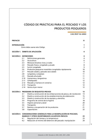 CÓDIGO DE PRÁCTICAS PARA EL PESCADO Y LOS
                                  PRODUCTOS PESQUEROS
                                                                                        CAC/RCP 52-2003



PREFACIO                                                                                            iii

INTRODUCCIÓN                                                                                        1
         Cómo debe usarse este Código                                                               2

SECCIÓN 1: ÁMBITO DE APLICACIÓN                                                                     4

SECCIÓN 2: DEFINICIONES                                                                             4
           2.1   Deﬁniciones generales                                                              4
           2.2   Acuicultura                                                                        6
           2.3   Moluscos bivalvos vivos y crudos                                                   7
           2.4   Pescado fresco, congelado y picado                                                 8
           2.5   Surimi congelado                                                                   9
           2.6   Productos pesqueros revestidos congelados rápidamente                             10
           2.7   Pescado salado y pescado seco salado                                              10
           2.8   Langostas y cangrejos                                                             11
           2.9   Pescado ahumado                                                                   11
           2.10 Camarones y langostinos                                                            11
           2.11 Cefalópodos                                                                        12
           2.12 Pescado y mariscos en conserva                                                     12
           2.13 Transporte                                                                         12
           2.14 Venta al por menor                                                                 12

SECCIÓN 3: PROGRAMA DE REQUISITOS PREVIOS                                                          13
           3.1  Diseño y construcción de las embarcaciones de pesca y de recolección               13
           3.2  Diseño y construcción de los establecimientos de elaboración                       15
           3.3  Diseño y construcción de los equipos y utensilios                                  17
           3.4  Programa de control de la higiene                                                  18
           3.5  Higiene personal y salud                                                           20
           3.6  Transporte                                                                         21
           3.7  Rastreo y recuperación de los productos                                            21
           3.8  Capacitación                                                                       22

SECCIÓN 4: CONSIDERACIONES GENERALES PARA LA MANIPULACIÓN DE PESCADO,
           MARISCO Y OTROS INVERTEBRADOS ACUÁTICOS FRESCOS                                         23
           4.1  Regulación del tiempo y la temperatura                                             23
           4.2  Reducción al mínimo del deterioro del pescado: manipulación                        24

                                                                                                          v



                               Adoptado en 2003. Revisado en 2004, 2005, 2007 y 2008.
 