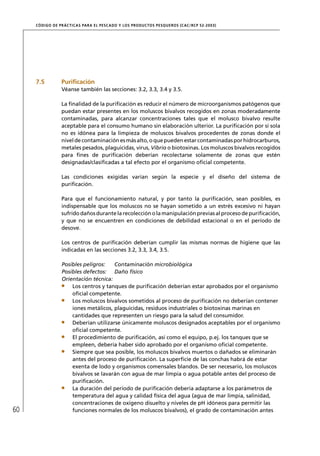 CÓD IGO DE PR ÁC T IC A S PA R A EL PESC ADO Y LOS PRODUC TOS PESQUEROS (C AC /RC P 52-20 03)




     7.5          Puriﬁcación
                  Véanse también las secciones: 3.2, 3.3, 3.4 y 3.5.

                  La ﬁnalidad de la puriﬁcación es reducir el número de microorganismos patógenos que
                  puedan estar presentes en los moluscos bivalvos recogidos en zonas moderadamente
                  contaminadas, para alcanzar concentraciones tales que el molusco bivalvo resulte
                  aceptable para el consumo humano sin elaboración ulterior. La puriﬁcación por sí sola
                  no es idónea para la limpieza de moluscos bivalvos procedentes de zonas donde el
                  nivel de contaminación es más alto, o que pueden estar contaminadas por hidrocarburos,
                  metales pesados, plaguicidas, virus, Vibrio o biotoxinas. Los moluscos bivalvos recogidos
                  para ﬁnes de puriﬁcación deberían recolectarse solamente de zonas que estén
                  designadas/clasiﬁcadas a tal efecto por el organismo oﬁcial competente.

                  Las condiciones exigidas varían según la especie y el diseño del sistema de
                  puriﬁcación.

                  Para que el funcionamiento natural, y por tanto la puriﬁcación, sean posibles, es
                  indispensable que los moluscos no se hayan sometido a un estrés excesivo ni hayan
                  sufrido daños durante la recolección o la manipulación previas al proceso de puriﬁcación,
                  y que no se encuentren en condiciones de debilidad estacional o en el período de
                  desove.

                  Los centros de puriﬁcación deberían cumplir las mismas normas de higiene que las
                  indicadas en las secciones 3.2, 3.3, 3.4, 3.5.

                  Posibles peligros:   Contaminación microbiológica
                  Posibles defectos: Daño físico
                  Orientación técnica:
                      Los centros y tanques de puriﬁcación deberían estar aprobados por el organismo
                      oﬁcial competente.
                      Los moluscos bivalvos sometidos al proceso de puriﬁcación no deberían contener
                      iones metálicos, plaguicidas, residuos industriales o biotoxinas marinas en
                      cantidades que representen un riesgo para la salud del consumidor.
                      Deberían utilizarse únicamente moluscos designados aceptables por el organismo
                      oﬁcial competente.
                      El procedimiento de puriﬁcación, así como el equipo, p.ej. los tanques que se
                      empleen, debería haber sido aprobado por el organismo oﬁcial competente.
                      Siempre que sea posible, los moluscos bivalvos muertos o dañados se eliminarán
                      antes del proceso de puriﬁcación. La superﬁcie de las conchas habrá de estar
                      exenta de lodo y organismos comensales blandos. De ser necesario, los moluscos
                      bivalvos se lavarán con agua de mar limpia o agua potable antes del proceso de
                      puriﬁcación.
                      La duración del período de puriﬁcación debería adaptarse a los parámetros de
                      temperatura del agua y calidad física del agua (agua de mar limpia, salinidad,
                      concentraciones de oxígeno disuelto y niveles de pH idóneos para permitir las
60                    funciones normales de los moluscos bivalvos), el grado de contaminación antes
 