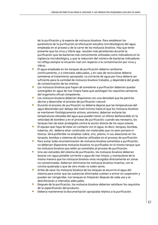 CÓD IGO DE PR ÁC T IC A S PA R A EL PESC ADO Y LOS PRODUC TOS PESQUEROS (C AC /RC P 52-20 03)




de la puriﬁcación y la especie de moluscos bivalvos. Para establecer los
parámetros de la puriﬁcación se efectuarán estudios microbiológicos del agua
empleada en el proceso y de la carne de los moluscos bivalvos. Hay que tener
presente que los virus y Vibrio spp. resultan más persistentes durante la
puriﬁcación que las bacterias más comúnmente utilizadas como indicadores en la
vigilancia microbiológica, y que la reducción del número de bacterias indicadores
no reﬂeja siempre la situación real con respecto a la contaminación por virus y
Vibrio.
El agua empleada en los tanques de puriﬁcación debería cambiarse
continuamente, o a intervalos adecuados, y en caso de recircularse debería
someterse al tratamiento apropiado. La corriente de agua por hora debería ser
suﬁciente para la cantidad de moluscos bivalvos tratados, y dependerá del grado
de contaminación de los mismos.
Los moluscos bivalvos que hayan de someterse a puriﬁcación deberían quedar
sumergidos en agua de mar limpia hasta que satisfagan los requisitos sanitarios
del organismo oﬁcial competente.
Los moluscos bivalvos deberían disponerse con una densidad que les permita
abrirse y desarrollar el proceso de puriﬁcación natural.
Durante el proceso de puriﬁcación no debería dejarse que las temperaturas del
agua desciendan por debajo del nivel mínimo hasta el que los moluscos bivalvos
se mantienen ﬁsiológicamente activos; asimismo, deberían evitarse las
temperaturas elevadas del agua que pueden tener un efecto desfavorable en la
velocidad de bombeo y en el proceso de puriﬁcación; cuando sea necesario, los
tanques han de estar protegidos contra la acción directa de los rayos solares.
El equipo que haya de estar en contacto con el agua, es decir, tanques, bombas,
tuberías, etc. debería estar construido con materiales que no sean porosos ni
tóxicos. Será preferible no emplear cobre, zinc, plomo, ni sus aleaciones en los
tanques, bombas o sistemas de tuberías utilizados en el proceso de puriﬁcación.
Para evitar toda recontaminación de moluscos bivalvos sometidos a puriﬁcación,
no deberían disponerse moluscos bivalvos no puriﬁcados en el mismo tanque que
los moluscos bivalvos que estén ya sometidos al proceso de puriﬁcación.
Una vez extraídos del sistema de puriﬁcación, los moluscos bivalvos deberían
lavarse con agua potable corriente o agua de mar limpia, y manipularse de la
misma manera que los moluscos bivalvos vivos recogidos directamente en zonas
no contaminadas. Deberían eliminarse los moluscos bivalvos muertos, con la
concha quebrada o que de otro modo no estén sanos.
Antes de sacar los moluscos bivalvos de los tanques se escurrirá el agua del
sistema para evitar que las sustancias eliminadas vuelvan a entrar en suspensión y
puedan ser reingeridas. Los tanques se limpiarán después de cada uso y se
desinfectarán a intervalos adecuados.
Después de la puriﬁcación, los moluscos bivalvos deberían satisfacer los requisitos
de la especiﬁcación del producto.
Debería mantenerse la documentación apropiada relativa a la puriﬁcación.



                                                                                                           61
 