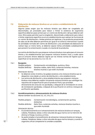 CÓD IGO DE PR ÁC T IC A S PA R A EL PESC ADO Y LOS PRODUC TOS PESQUEROS (C AC /RC P 52-20 03)




     7.6          Elaboración de moluscos bivalvos en un centro o establecimiento de
                  distribución
                  Algunos países exigen que los moluscos bivalvos que deban ser congelados y/o
                  desconchados, y/o procesados para reducir o limitar la existencia de organismos
                  especíﬁcos deberían pasar primero por un «centro de distribución» del que deberían salir
                  vivos. Otros países permiten que la congelación, desconchado y elaboración para reducir
                  o limitar organismos especíﬁcos ocurra en establecimientos que realizan las funciones de
                  un «centro de distribución». Ambas prácticas son legítimas, y los productos provenientes
                  de cada una de ellas deberían permitirse por igual en el comercio internacional. Cuando
                  las actividades normales del «centro de distribución» y las actividades de elaboración se
                  realizan bajo un mismo techo, se deberían separar dichas actividades cuidadosamente
                  para prevenir la contaminación cruzada o la mezcla de los productos.

                  Los centros de distribución que preparan moluscos bivalvos vivos aptos para el consumo
                  directo y los establecimientos que preparan moluscos bivalvos vivos y crudos aptos
                  para el consumo directo deberían regirse por las mismas normas de higiene que se
                  especiﬁcan en las secciones 3.2, 3.3, 3.4, 3.5.

     7.6.1        Recepción
                  Posibles peligros:         Contaminación microbiológica, química y física
                  Posibles defectos:         Parásitos viables, daño físico, sustancias extrañas, moluscos
                                             bivalvos muertos o que estén muriendo
                  Orientación técnica:
                      Se deberían evitar el estrés y los golpes excesivos a los moluscos bivalvos que se
                      despachen vivos desde un centro de distribución u otro establecimiento.
                      Los centros de distribución y otros establecimientos que preparen moluscos
                      bivalvos vivos deberían aceptar únicamente moluscos bivalvos que satisfagan los
                      requisitos de la especiﬁcación para el producto ﬁnal y que procedan
                      directamente de zonas de cría aprobadas, o después de la reinstalación en zonas
                      de reinstalación aprobadas, o después de la puriﬁcación en centros o tanques de
                      puriﬁcación aprobados.

     7.6.2        Acondicionamiento y almacenamiento de moluscos bivalvos
                  Véanse también las secciones 3.2, 3.3, 3.4 y 3.5.

                  Posibles peligros:         Contaminación microbiológica, contaminación química,
                                             biotoxinas
                  Posibles defectos:         Daño físico, sustancias extrañas, moluscos bivalvos muertos o
                                             que estén muriendo
                  Orientación técnica:
                      El acondicionamiento es el almacenamiento de moluscos bivalvos en tanques,
                      cubetas, ﬂotadores, balsas o sitios naturales de agua marina con la intención de
                      eliminar el fango, la arena y el limo.
                      Se podrá emplear el procedimiento de almacenar moluscos bivalvos en tanques,
                      cubetas, ﬂotadores, balsas o sitios naturales de agua marina siempre y cuando el
62                    organismo oﬁcial competente lo considere aceptable.
 