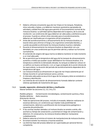 CÓD IGO DE PR ÁC T IC A S PA R A EL PESC ADO Y LOS PRODUC TOS PESQUEROS (C AC /RC P 52-20 03)




            Debería utilizarse únicamente agua de mar limpia en los tanques, ﬂotadores,
            sitios naturales o balsas, y se deberían mantener parámetros apropiados de
            salinidad y calidad física del agua para permitir el funcionamiento normal de los
            moluscos bivalvos. La salinidad óptima dependerá de la especie y de la zona de
            recolección. Las condiciones del agua deberían ser adecuadas y satisfactorias para
            el proceso. Cuando se utilicen sitios naturales para el acondicionamiento,
            deberían ser clasiﬁcados por el organismo oﬁcial competente.
            Antes del acondicionamiento o almacenamiento de los moluscos bivalvos, se
            lavarán éstos para eliminar el fango y los organismos comensales blandos, y
            cuando sea posible se eliminarán los moluscos bivalvos muertos o dañados.
            Durante el almacenamiento los moluscos bivalvos se dispondrán con una
            densidad y en unas condiciones que les permitan abrirse y realizar sus funciones
            normalmente.
            El contenido de oxígeno del agua marina se debería mantener en todo momento
            a un nivel adecuado.
            No se permitirá que la temperatura del agua de los tanques de almacenamiento
            aumente a niveles que puedan causar debilidad en los moluscos bivalvos. Si la
            temperatura ambiente es demasiado elevada, los tanques se deberían colocar en
            un ediﬁcio con buena ventilación, o en un lugar protegido de la acción directa de
            los rayos solares. La duración del período de acondicionamiento dependerá de la
            temperatura del agua.
            Los moluscos bivalvos se almacenarán en agua de mar limpia solamente por el
            tiempo durante el cual permanezcan sanos y activos.
            A intervalos adecuados se escurrirá el agua de los tanques y éstos se someterán a
            limpieza y desinfección.
            Los sistemas de recirculación de almacenamiento húmedo deberían contener
            sistemas aprobados de tratamiento del agua.

7.6.3   Lavado, separación, eliminación del biso y clasiﬁcación
        Véanse también las secciones 3.2, 3.3, 3.4 y 3.5.

        Posibles peligros:    Contaminación microbiológica, contaminación química y física
        Posibles defectos: Daño mecánico
        Orientación técnica:
            Todas las operaciones del proceso, incluido el envasado, deberían realizarse sin
            excesivas demoras y en condiciones que impidan toda posibilidad de
            contaminación, deterioro o proliferación de microorganismos patógenos o
            causantes de putrefacción.
            Si las conchas resultan dañadas o el molusco bivalvo se somete a estrés, ello
            acortará su tiempo de conservación y aumentará el riesgo de contaminación y
            deterioro. En consecuencia, los moluscos bivalvos deberían manipularse
            cuidadosamente.
            Debería reducirse al mínimo el número de manipulaciones de moluscos bivalvos.
            Se evitará someter los moluscos a traumas excesivos.
            Las distintas fases del proceso deberían ser supervisadas por personal técnico
            competente.                                                                                                63
 