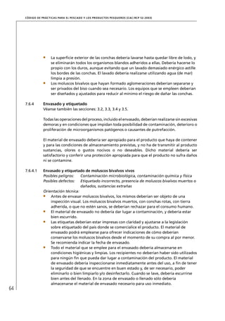 CÓD IGO DE PR ÁC T IC A S PA R A EL PESC ADO Y LOS PRODUC TOS PESQUEROS (C AC /RC P 52-20 03)




                       La superﬁcie exterior de las conchas debería lavarse hasta quedar libre de lodo, y
                       se eliminarán todos los organismos blandos adheridos a ellas. Debería hacerse lo
                       propio con los duros, aunque evitando que un lavado demasiado enérgico astille
                       los bordes de las conchas. El lavado debería realizarse utilizando agua (de mar)
                       limpia a presión.
                       Los moluscos bivalvos que hayan formado aglomeraciones deberían separarse y
                       ser privados del biso cuando sea necesario. Los equipos que se empleen deberían
                       ser diseñados y ajustados para reducir al mínimo el riesgo de dañar las conchas.

     7.6.4        Envasado y etiquetado
                  Véanse también las secciones: 3.2, 3.3, 3.4 y 3.5.

                  Todas las operaciones del proceso, incluido el envasado, deberían realizarse sin excesivas
                  demoras y en condiciones que impidan toda posibilidad de contaminación, deterioro o
                  proliferación de microorganismos patógenos o causantes de putrefacción.

                  El material de envasado debería ser apropiado para el producto que haya de contener
                  y para las condiciones de almacenamiento previstas, y no ha de transmitir al producto
                  sustancias, olores o gustos nocivos o no deseables. Dicho material debería ser
                  satisfactorio y conferir una protección apropiada para que el producto no sufra daños
                  ni se contamine.

     7.6.4.1      Envasado y etiquetado de moluscos bivalvos vivos
                  Posibles peligros:    Contaminación microbiológica, contaminación química y física
                  Posibles defectos: Etiquetado incorrecto, presencia de moluscos bivalvos muertos o
                                        dañados, sustancias extrañas
                  Orientación técnica:
                      Antes de envasar moluscos bivalvos, los mismos deberían ser objeto de una
                      inspección visual. Los moluscos bivalvos muertos, con conchas rotas, con tierra
                      adherida, o que no estén sanos, se deberían rechazar para el consumo humano.
                      El material de envasado no debería dar lugar a contaminación, y debería estar
                      bien escurrido.
                      Las etiquetas deberían estar impresas con claridad y ajustarse a la legislación
                      sobre etiquetado del país donde se comercialice el producto. El material de
                      envasado podrá emplearse para ofrecer indicaciones de cómo deberían
                      conservarse los moluscos bivalvos desde el momento de su compra al por menor.
                      Se recomienda indicar la fecha de envasado.
                      Todo el material que se emplee para el envasado debería almacenarse en
                      condiciones higiénicas y limpias. Los recipientes no deberían haber sido utilizados
                      para ningún ﬁn que pueda dar lugar a contaminación del producto. El material
                      de envasado debería inspeccionarse inmediatamente antes del uso, a ﬁn de tener
                      la seguridad de que se encuentre en buen estado y, de ser necesario, poder
                      eliminarlo o bien limpiarlo y/o desinfectarlo. Cuando se lave, debería escurrirse
                      bien antes del llenado. En la zona de envasado o llenado sólo debería
                      almacenarse el material de envasado necesario para uso inmediato.
64
 