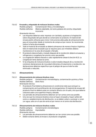 CÓD IGO DE PR ÁC T IC A S PA R A EL PESC ADO Y LOS PRODUC TOS PESQUEROS (C AC /RC P 52-20 03)




7.6.4.2   Envasado y etiquetado de moluscos bivalvos crudos
          Posibles peligros:    Contaminación física y microbiológica
          Posibles defectos: Materia objetable, tal como pedazos de concha; etiquetado
                                incorrecto
          Orientación técnica:
              Las etiquetas deberían estar impresas con claridad y ajustarse a la legislación
              sobre etiquetado del país donde se comercialice el producto. El material del
              envase podrá utilizarse para incluir instrucciones adecuadas de almacenamiento
              para el consumidor desde el momento de compra al por menor. Se recomienda
              indicar la fecha de envasado.
              Todo el material de envasado se debería almacenar de manera limpia e higiénica.
              Sólo el material de envasado que se requiera para uso inmediato deberá
              mantenerse en la zona de envasado o llenado.
              El producto desconchado y tratado después de la recolección debería envasarse y
              refrigerarse o congelarse tan pronto como sea posible.
              La congelación debería llevarse a cabo rápidamente (véase la Sección 8.3). La
              congelación lenta dañará la carne.
              Si las etiquetas de moluscos bivalvos crudos tratados después de su recolección
              contienen declaraciones de inocuidad referentes al tratamiento o recolección, las
              declaraciones deberían especiﬁcar que el peligro de que se trate ha sido
              eliminado o reducido.

7.6.5     Almacenamiento

7.6.5.1   Almacenamiento de moluscos bivalvos vivos
          Posibles peligros:   Contaminación microbiológica, contaminación química y física
          Posibles defectos: Daño físico
          Orientación técnica:
              El producto ﬁnal debería almacenarse en condiciones tales que excluyan su
              contaminación y/o la proliferación de microorganismos. El material de envase del
              producto ﬁnal no debería estar en contacto directo con el suelo, sino que debería
              colocarse sobre una superﬁcie limpia y elevada.
              Los períodos de almacenamiento deberían ser tan cortos como sea posible.
              Una vez que los moluscos bivalvos vivos se hayan envasado y hayan salido del
              centro o establecimiento de distribución, no se deben volver a sumergir o rociar
              con agua, salvo en el caso de venta al por menor en el centro de distribución.

7.6.5.2   Almacenamiento de moluscos bivalvos crudos
          Posibles peligros:   Contaminación microbiológica
          Posibles defectos: Improbables
          Orientación técnica:
              Los períodos de almacenamiento deberían ser tan cortos como sea posible.
              Deben evitarse daños al envase o al producto congelado.



                                                                                                                        65
 