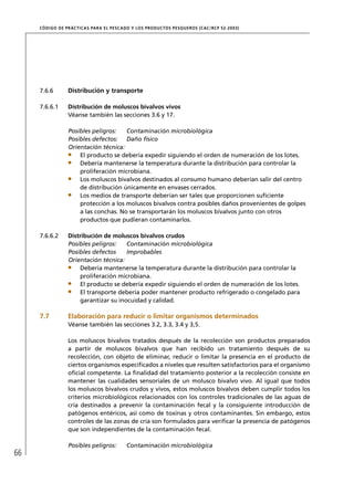 CÓD IGO DE PR ÁC T IC A S PA R A EL PESC ADO Y LOS PRODUC TOS PESQUEROS (C AC /RC P 52-20 03)




     7.6.6        Distribución y transporte

     7.6.6.1      Distribución de moluscos bivalvos vivos
                  Véanse también las secciones 3.6 y 17.

                  Posibles peligros:   Contaminación microbiológica
                  Posibles defectos: Daño físico
                  Orientación técnica:
                      El producto se debería expedir siguiendo el orden de numeración de los lotes.
                      Debería mantenerse la temperatura durante la distribución para controlar la
                      proliferación microbiana.
                      Los moluscos bivalvos destinados al consumo humano deberían salir del centro
                      de distribución únicamente en envases cerrados.
                      Los medios de transporte deberían ser tales que proporcionen suﬁciente
                      protección a los moluscos bivalvos contra posibles daños provenientes de golpes
                      a las conchas. No se transportarán los moluscos bivalvos junto con otros
                      productos que pudieran contaminarlos.

     7.6.6.2      Distribución de moluscos bivalvos crudos
                  Posibles peligros:   Contaminación microbiológica
                  Posibles defectos    Improbables
                  Orientación técnica:
                      Debería mantenerse la temperatura durante la distribución para controlar la
                      proliferación microbiana.
                      El producto se debería expedir siguiendo el orden de numeración de los lotes.
                      El transporte debería poder mantener producto refrigerado o congelado para
                      garantizar su inocuidad y calidad.

     7.7          Elaboración para reducir o limitar organismos determinados
                  Véanse también las secciones 3.2, 3.3, 3.4 y 3,5.

                  Los moluscos bivalvos tratados después de la recolección son productos preparados
                  a partir de moluscos bivalvos que han recibido un tratamiento después de su
                  recolección, con objeto de eliminar, reducir o limitar la presencia en el producto de
                  ciertos organismos especiﬁcados a niveles que resulten satisfactorios para el organismo
                  oﬁcial competente. La ﬁnalidad del tratamiento posterior a la recolección consiste en
                  mantener las cualidades sensoriales de un molusco bivalvo vivo. Al igual que todos
                  los moluscos bivalvos crudos y vivos, estos moluscos bivalvos deben cumplir todos los
                  criterios microbiológicos relacionados con los controles tradicionales de las aguas de
                  cría destinados a prevenir la contaminación fecal y la consiguiente introducción de
                  patógenos entéricos, así como de toxinas y otros contaminantes. Sin embargo, estos
                  controles de las zonas de cría son formulados para veriﬁcar la presencia de patógenos
                  que son independientes de la contaminación fecal.

                  Posibles peligros:         Contaminación microbiológica
66
 