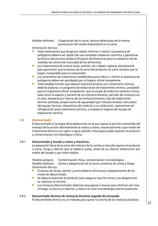 CÓD IGO DE PR ÁC T IC A S PA R A EL PESC ADO Y LOS PRODUC TOS PESQUEROS (C AC /RC P 52-20 03)




        Posibles defectos:    Coagulación de la carne, textura defectuosa de la misma,
                              penetración del medio hidrostático en la carne
        Orientación técnica:
            Todo tratamiento que tenga por objeto eliminar o reducir la presencia de
            patógenos debería ser objeto de una completa validación cientíﬁca y garantizar
            la eﬁcacia del proceso (véase el Proyecto de Directrices para la validación de las
            medidas de control de inocuidad de los alimentos).
            Los tratamientos de control (calor, presión, etc.) deben vigilarse atentamente
            para garantizar que la textura de la carne del producto no sufra cambios que la
            hagan inaceptable para el consumidor.
            Los parámetros de tratamiento establecidos para reducir o limitar la presencia de
            patógenos deben ser aprobados por el órgano oﬁcial competente.
            Todo establecimiento que depure moluscos bivalvos con tratamiento térmico
            debería elaborar un programa de elaboración de tratamiento térmico, aceptable
            para el organismo oﬁcial competente, que se ocupe de todos los factores críticos,
            tales como la especie y tamaño de los moluscos bivalvos, período de contacto con
            el calor, temperatura interna de los moluscos bivalvos, tipo de elaboración
            térmica utilizada, proporciones de agua/vapor por molusco bivalvo, naturaleza
            del equipo térmico, dispositivos de medición y su calibración, operaciones de
            refrigeración post tratamiento térmico, y limpieza e higiene del equipo de
            elaboración térmica.

7.8     Desconchado
        El desconchado es la etapa de la elaboración en la que separa la porción comestible del
        molusco de la concha. Normalmente se realiza a mano, mecánicamente o por medio de
        tratamiento térmico con vapor o agua caliente. Esta etapa puede exponer el producto
        a contaminación microbiológica o física.

7.8.1   Desconchado y lavado a mano y mecánico,
        La separación física de la carne del molusco de la concha a menudo expone el producto
        a tierra, fango y detrito que se debería quitar, antes de su ulterior elaboración por
        medio del lavado o por otros medios.

        Posibles peligros:   Contaminación física, contaminación microbiológica
        Posibles defectos: Cortes y desgarrones de la carne, presencia de arena y fango
        Orientación técnica:
            El exceso de fango, detrito y arena debería eliminarse cuidadosamente de las
            mesas de desconchado.
            Se debería examinar el producto para asegurar que los cortes y los desgarrones
            se reduzcan al mínimo.
            Los moluscos desconchados deberían enjuagarse o lavarse para eliminar aún más
            el fango, la arena y el detrito, y reducir el nivel microbiológico de los productos.

7.8.2   Desconchado térmico de moluscos bivalvos seguido de envasado
        El desconchado térmico es un método para quitar la concha de los moluscos bivalvos.
                                                                                                                       67
 