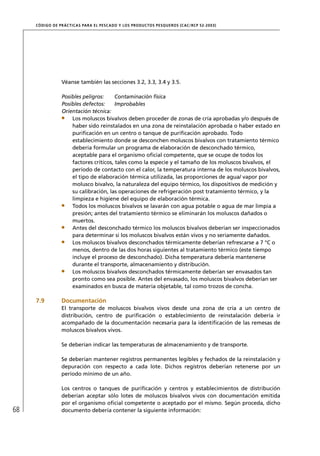 CÓD IGO DE PR ÁC T IC A S PA R A EL PESC ADO Y LOS PRODUC TOS PESQUEROS (C AC /RC P 52-20 03)




                  Véanse también las secciones 3.2, 3.3, 3.4 y 3.5.

                  Posibles peligros:     Contaminación física
                  Posibles defectos:     Improbables
                  Orientación técnica:
                      Los moluscos bivalvos deben proceder de zonas de cría aprobadas y/o después de
                      haber sido reinstalados en una zona de reinstalación aprobada o haber estado en
                      puriﬁcación en un centro o tanque de puriﬁcación aprobado. Todo
                      establecimiento donde se desconchen moluscos bivalvos con tratamiento térmico
                      debería formular un programa de elaboración de desconchado térmico,
                      aceptable para el organismo oﬁcial competente, que se ocupe de todos los
                      factores críticos, tales como la especie y el tamaño de los moluscos bivalvos, el
                      período de contacto con el calor, la temperatura interna de los moluscos bivalvos,
                      el tipo de elaboración térmica utilizada, las proporciones de agua/ vapor por
                      molusco bivalvo, la naturaleza del equipo térmico, los dispositivos de medición y
                      su calibración, las operaciones de refrigeración post tratamiento térmico, y la
                      limpieza e higiene del equipo de elaboración térmica.
                      Todos los moluscos bivalvos se lavarán con agua potable o agua de mar limpia a
                      presión; antes del tratamiento térmico se eliminarán los moluscos dañados o
                      muertos.
                      Antes del desconchado térmico los moluscos bivalvos deberían ser inspeccionados
                      para determinar si los moluscos bivalvos están vivos y no seriamente dañados.
                      Los moluscos bivalvos desconchados térmicamente deberían refrescarse a 7 °C o
                      menos, dentro de las dos horas siguientes al tratamiento térmico (este tiempo
                      incluye el proceso de desconchado). Dicha temperatura debería mantenerse
                      durante el transporte, almacenamiento y distribución.
                      Los moluscos bivalvos desconchados térmicamente deberían ser envasados tan
                      pronto como sea posible. Antes del envasado, los moluscos bivalvos deberían ser
                      examinados en busca de materia objetable, tal como trozos de concha.

     7.9          Documentación
                  El transporte de moluscos bivalvos vivos desde una zona de cría a un centro de
                  distribución, centro de puriﬁcación o establecimiento de reinstalación debería ir
                  acompañado de la documentación necesaria para la identiﬁcación de las remesas de
                  moluscos bivalvos vivos.

                  Se deberían indicar las temperaturas de almacenamiento y de transporte.

                  Se deberían mantener registros permanentes legibles y fechados de la reinstalación y
                  depuración con respecto a cada lote. Dichos registros deberían retenerse por un
                  período mínimo de un año.

                  Los centros o tanques de puriﬁcación y centros y establecimientos de distribución
                  deberían aceptar sólo lotes de moluscos bivalvos vivos con documentación emitida
                  por el organismo oﬁcial competente o aceptado por el mismo. Según proceda, dicho
68                documento debería contener la siguiente información:
 