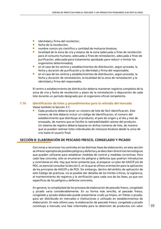 CÓD IGO DE PR ÁC T IC A S PA R A EL PESC ADO Y LOS PRODUC TOS PESQUEROS (C AC /RC P 52-20 03)




           identidad y ﬁrma del recolector;
           fecha de la recolección;
           nombre común y/o cientíﬁco y cantidad de moluscos bivalvos;
           localidad de la zona de cría y estatus de la zona (adecuada a ﬁnes de recolección
           para el consumo humano, adecuada a ﬁnes de reinstalación, adecuada a ﬁnes de
           puriﬁcación, adecuada para tratamiento aprobado para reducir o limitar los
           organismos determinados);
           en el caso de los centros y establecimientos de distribución, según proceda, la
           fecha y duración de puriﬁcación y la identidad y ﬁrma del responsable;
           en el caso de los centros y establecimientos de distribución, según proceda, la
           fecha y duración de reinstalación, la localidad de la zona de reinstalación y la
           identidad y ﬁrma del responsable.

       El centro o establecimiento de distribución debería mantener registros completos de la
       zona de cría y fecha de recolección y plazo de la reinstalación o depuración de cada
       lote durante un período designado por el organismo oﬁcial competente.

7.10   Identiﬁcación de lotes y procedimientos para la retirada del mercado
       Véase también la Sección 3.7.
           Cada producto debería tener un número de lote de fácil identiﬁcación. Este
           número de lote debería incluir un código de identiﬁcación, el número del
           establecimiento que distribuye el producto, el país de origen y el día y mes de
           envasado, de manera que se facilite la rastreabilidad/el rastreo del producto.
           Un sistema de registro debería basarse en dichos números de lote, de manera
           que se puedan rastrear lotes individuales de moluscos bivalvos desde la zona de
           cría hasta el usuario ﬁnal.

SECCIÓN 8: ELABORACIÓN DE PESCADO FRESCO, CONGELADO Y PICADO

       Con miras a reconocer los controles en las distintas fases de elaboración, en esta sección
       se ofrecen ejemplos de posibles peligros y defectos y se describen directrices tecnológicas
       que pueden utilizarse para establecer medidas de control y medidas correctivas. Para
       cada fase concreta, sólo se enumeran los peligros y defectos que podrían introducirse
       y controlarse en ella. Hay que tener presente que, al preparar un plan de HACCP y/o de
       PDC, es esencial consultar la Sección 5, en la que se ofrece orientación para la aplicación
       de los principios de HACCP y de PCD. Sin embargo, dentro del ámbito de aplicación de
       este Código de prácticas, no es posible dar detalles de los límites críticos, la vigilancia,
       el mantenimiento de registros y la veriﬁcación para cada una de las fases, ya que son
       especíﬁcos de los peligros y defectos concretos.

       En general, la complejidad de los procesos de elaboración de pescado fresco, congelado
       y picado varía considerablemente. En su forma más sencilla, el pescado fresco,
       congelado y picado elaborado puede presentarse crudo ya limpio, en ﬁletes o picado,
       para ser distribuido en mercados e instituciones o utilizado en establecimientos de
       elaboración. En este último caso, la elaboración de pescado fresco, congelado y picado
       constituye a menudo una fase intermedia para la obtención de productos con valor                                69
 