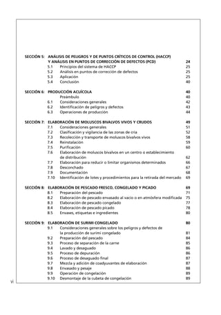 SECCIÓN 5: ANÁLISIS DE PELIGROS Y DE PUNTOS CRÍTICOS DE CONTROL (HACCP)
                Y ANÁLISIS EN PUNTOS DE CORRECCIÓN DE DEFECTOS (PCD)                        24
                5.1  Principios del sistema de HACCP                                        25
                5.2  Análisis en puntos de corrección de defectos                           25
                5.3  Aplicación                                                             25
                5.4  Conclusión                                                             40

     SECCIÓN 6: PRODUCCIÓN ACUÍCOLA                                                         40
                     Preámbulo                                                              40
                6.1  Consideraciones generales                                              42
                6.2  Identiﬁcación de peligros y defectos                                   43
                6.3  Operaciones de producción                                              44

     SECCIÓN 7: ELABORACIÓN DE MOLUSCOS BIVALVOS VIVOS Y CRUDOS                             49
                7.1  Consideraciones generales                                              51
                7.2  Clasiﬁcación y vigilancia de las zonas de cría                         52
                7.3  Recolección y transporte de moluscos bivalvos vivos                    58
                7.4  Reinstalación                                                          59
                7.5  Puriﬁcación                                                            60
                7.6  Elaboración de moluscos bivalvos en un centro o establecimiento
                     de distribución                                                        62
                7.7  Elaboración para reducir o limitar organismos determinados             66
                7.8  Desconchado                                                            67
                7.9  Documentación                                                          68
                7.10 Identiﬁcación de lotes y procedimientos para la retirada del mercado   69

     SECCIÓN 8: ELABORACIÓN DE PESCADO FRESCO, CONGELADO Y PICADO                           69
                8.1  Preparación del pescado                                                71
                8.2  Elaboración de pescado envasado al vacío o en atmósfera modiﬁcada      75
                8.3  Elaboración de pescado congelado                                       77
                8.4  Elaboración de pescado picado                                          78
                8.5  Envases, etiquetas e ingredientes                                      80

     SECCIÓN 9: ELABORACIÓN DE SURIMI CONGELADO                                             80
                9.1  Consideraciones generales sobre los peligros y defectos de
                     la producción de surimi congelado                                      81
                9.2  Preparación del pescado                                                84
                9.3  Proceso de separación de la carne                                      85
                9.4  Lavado y desaguado                                                     86
                9.5  Proceso de depuración                                                  86
                9.6  Proceso de desaguado ﬁnal                                              87
                9.7  Mezcla y adición de coadyuvantes de elaboración                        87
                9.8  Envasado y pesaje                                                      88
                9.9  Operación de congelación                                               89
                9.10 Desmontaje de la cubeta de congelación                                 89
vi
 